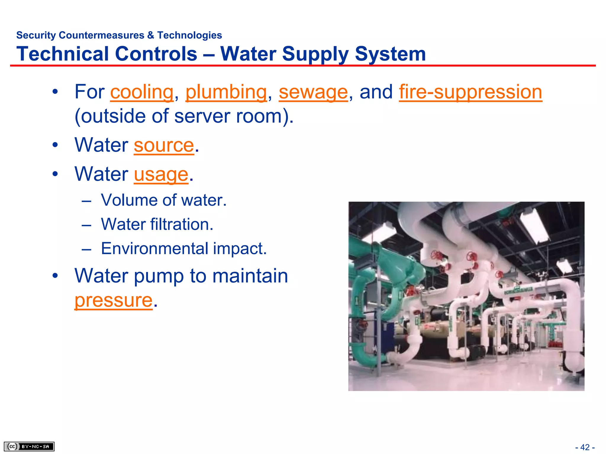 Security Countermeasures & Technologies

Technical Controls – Water Supply System
      • For cooling, plumbing, sewage, and fire-suppression
        (outside of server room).
      • Water source.
      • Water usage.
            – Volume of water.
            – Water filtration.
            – Environmental impact.
      • Water pump to maintain
        pressure.




                                                              - 42 -
 