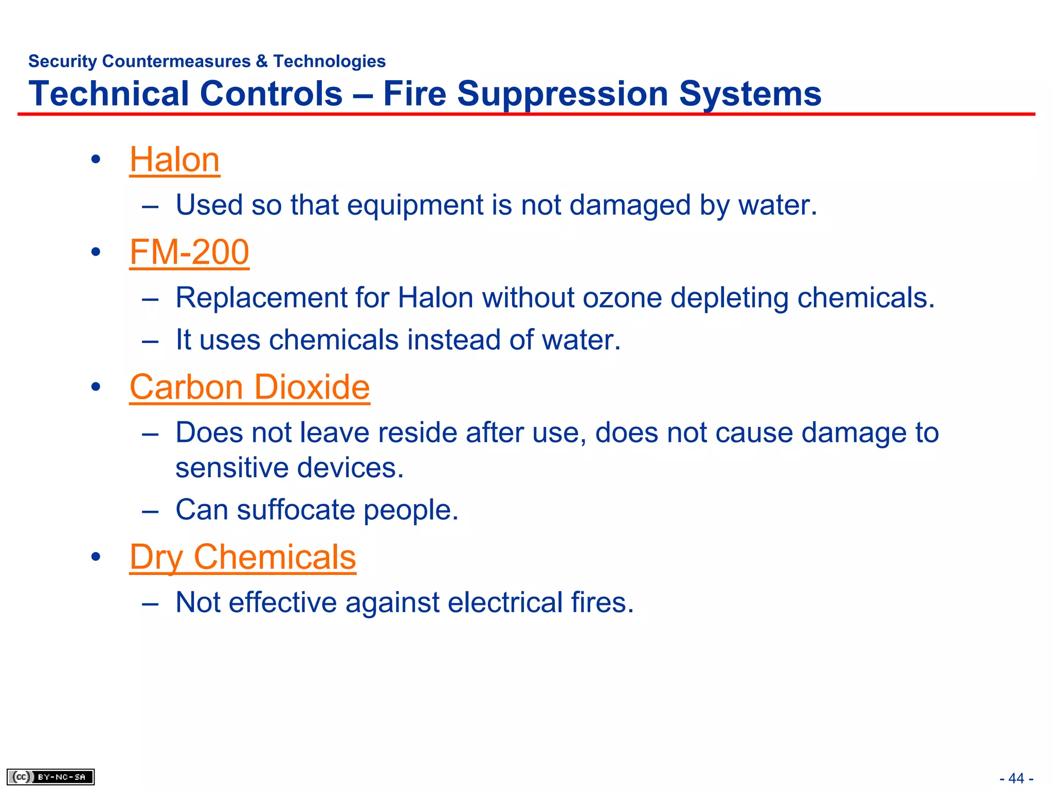 Security Countermeasures & Technologies

Technical Controls – Fire Suppression Systems
      • Halon
            – Used so that equipment is not damaged by water.
      • FM-200
            – Replacement for Halon without ozone depleting chemicals.
            – It uses chemicals instead of water.
      • Carbon Dioxide
            – Does not leave reside after use, does not cause damage to
              sensitive devices.
            – Can suffocate people.
      • Dry Chemicals
            – Not effective against electrical fires.




                                                                          - 44 -
 