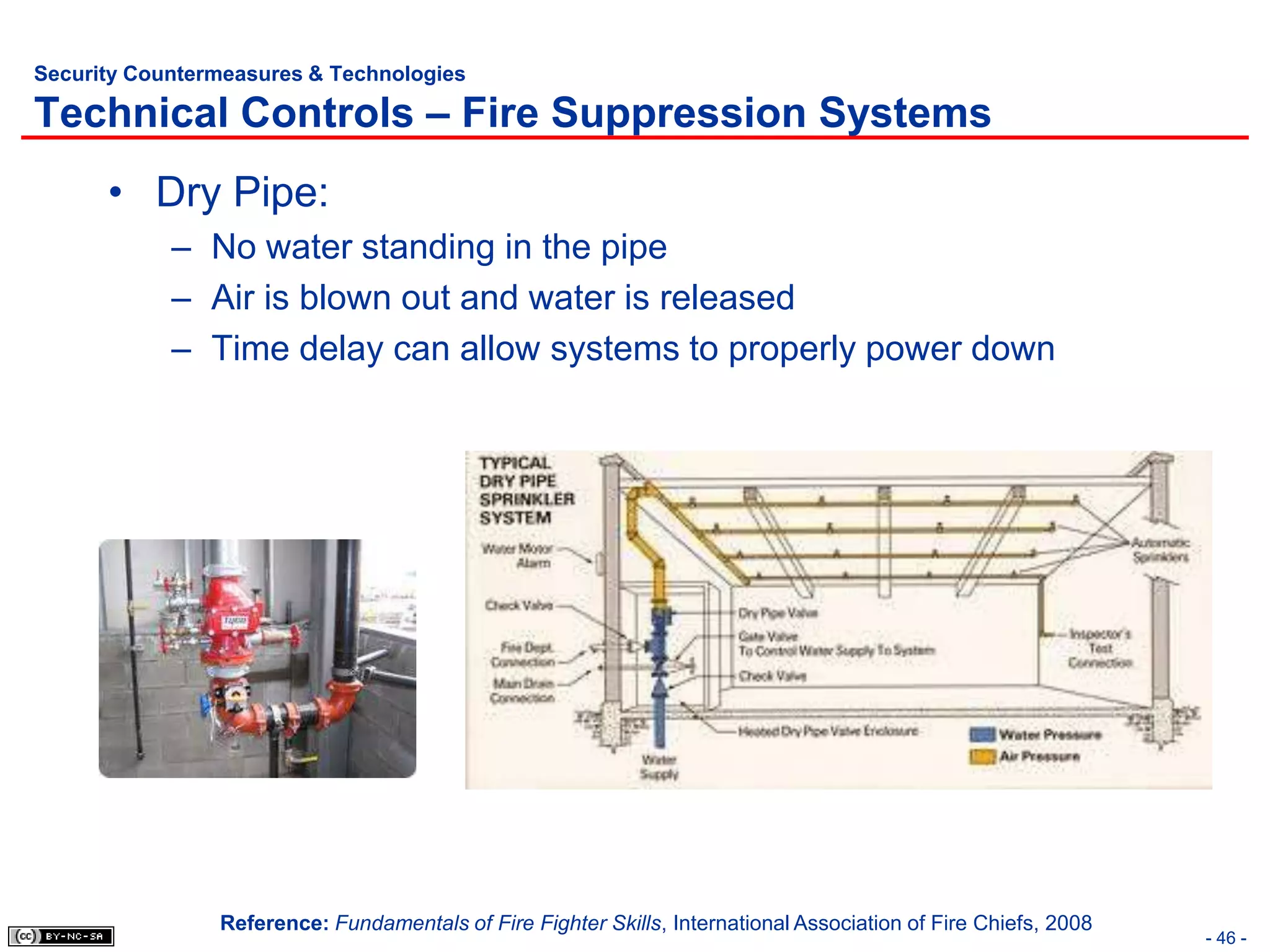 Security Countermeasures & Technologies

Technical Controls – Fire Suppression Systems
      • Dry Pipe:
            – No water standing in the pipe
            – Air is blown out and water is released
            – Time delay can allow systems to properly power down




                Reference: Fundamentals of Fire Fighter Skills, International Association of Fire Chiefs, 2008
                                                                                                                 - 46 -
 