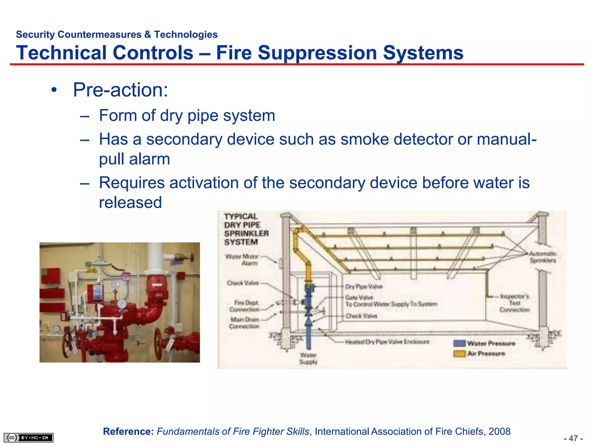 Security Countermeasures & Technologies

Technical Controls – Fire Suppression Systems
      • Pre-action:
            – Form of dry pipe system
            – Has a secondary device such as smoke detector or manual-
              pull alarm
            – Requires activation of the secondary device before water is
              released




                Reference: Fundamentals of Fire Fighter Skills, International Association of Fire Chiefs, 2008
                                                                                                                 - 47 -
 