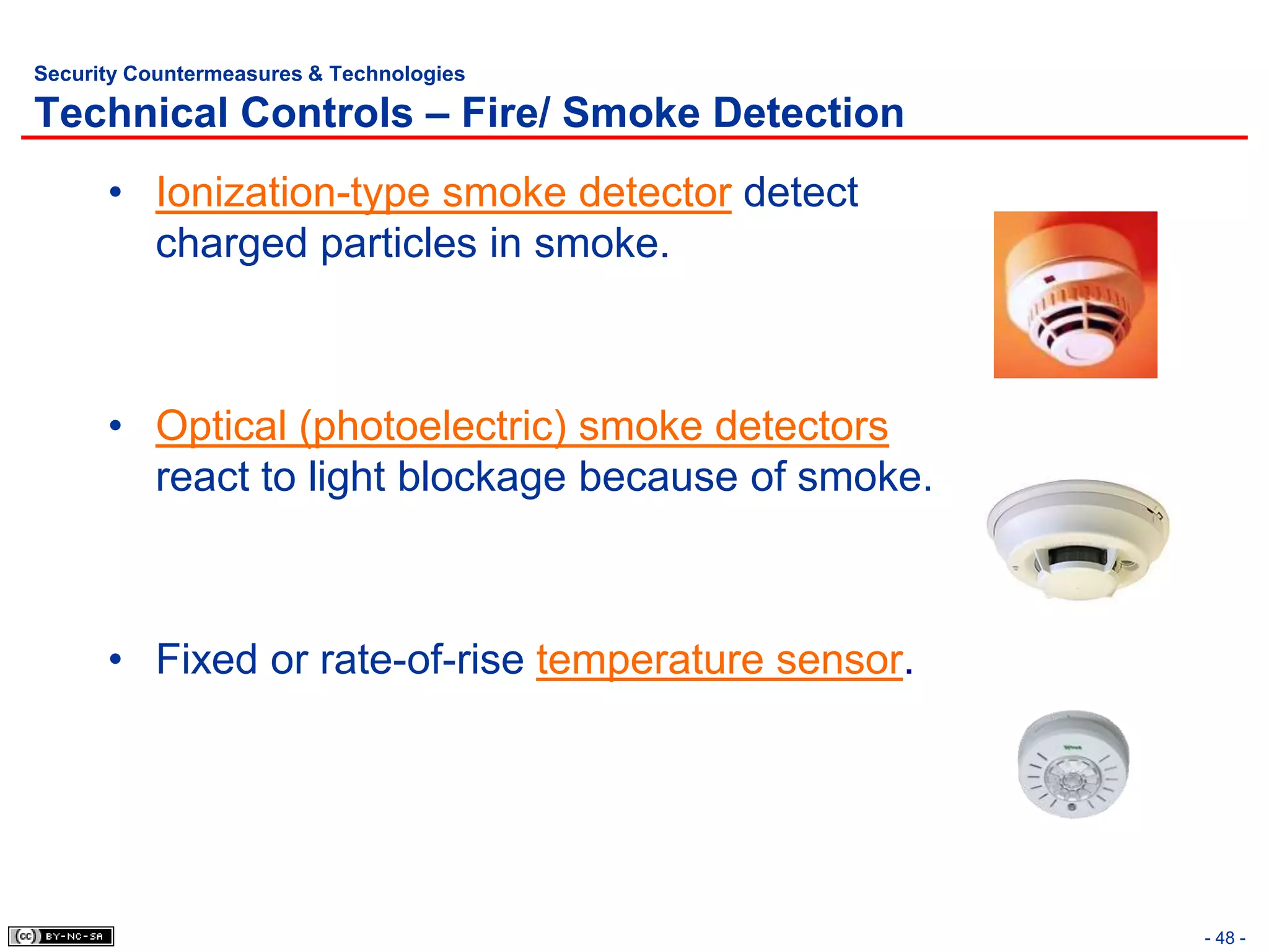 Security Countermeasures & Technologies

Technical Controls – Fire/ Smoke Detection
      • Ionization-type smoke detector detect
        charged particles in smoke.



      • Optical (photoelectric) smoke detectors
        react to light blockage because of smoke.



      • Fixed or rate-of-rise temperature sensor.




                                                    - 48 -
 