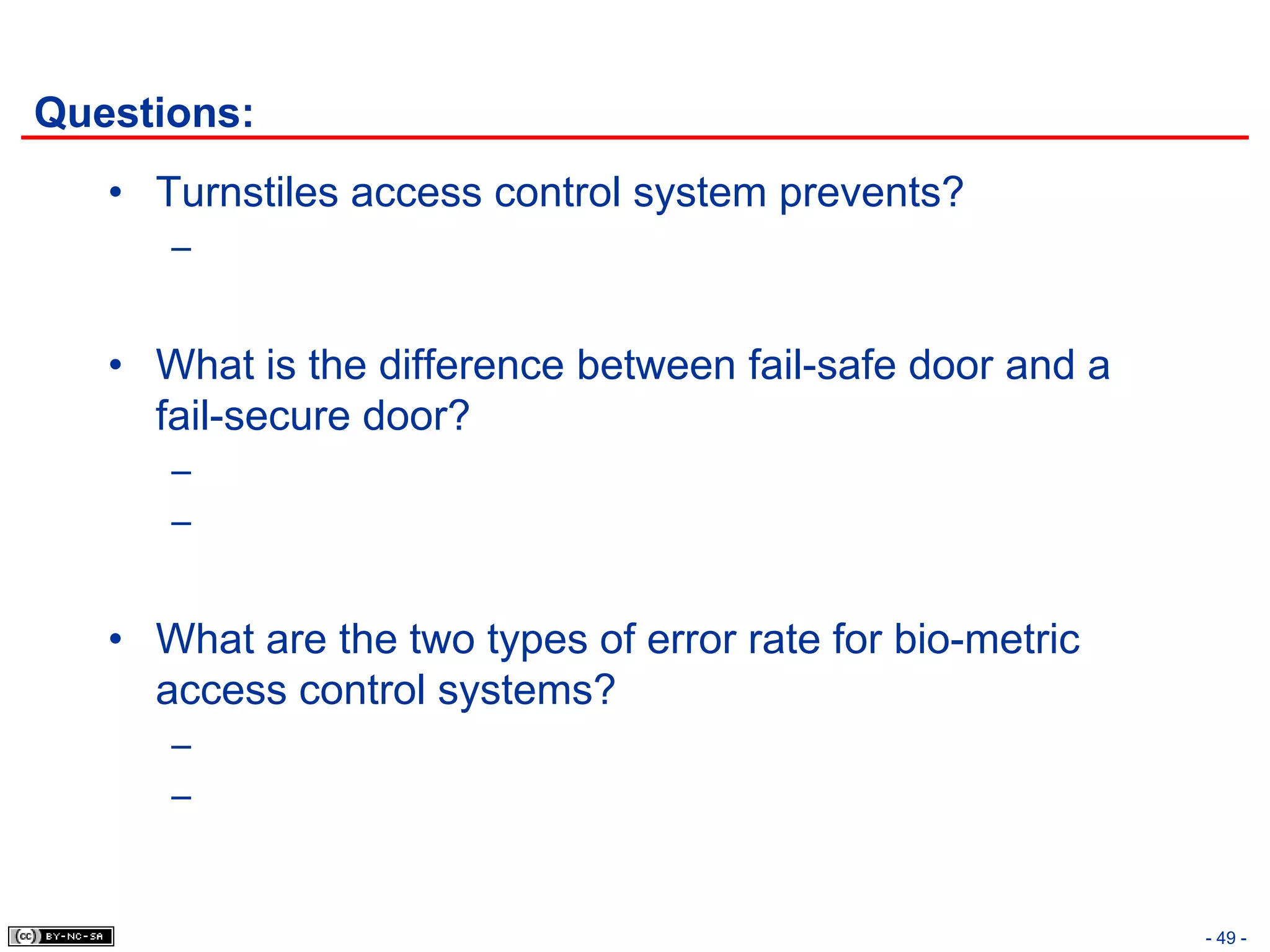 Questions:
   • Turnstiles access control system prevents?
      –


   • What is the difference between fail-safe door and a
     fail-secure door?
      –
      –


   • What are the two types of error rate for bio-metric
     access control systems?
      –
      –


                                                           - 49 -
 