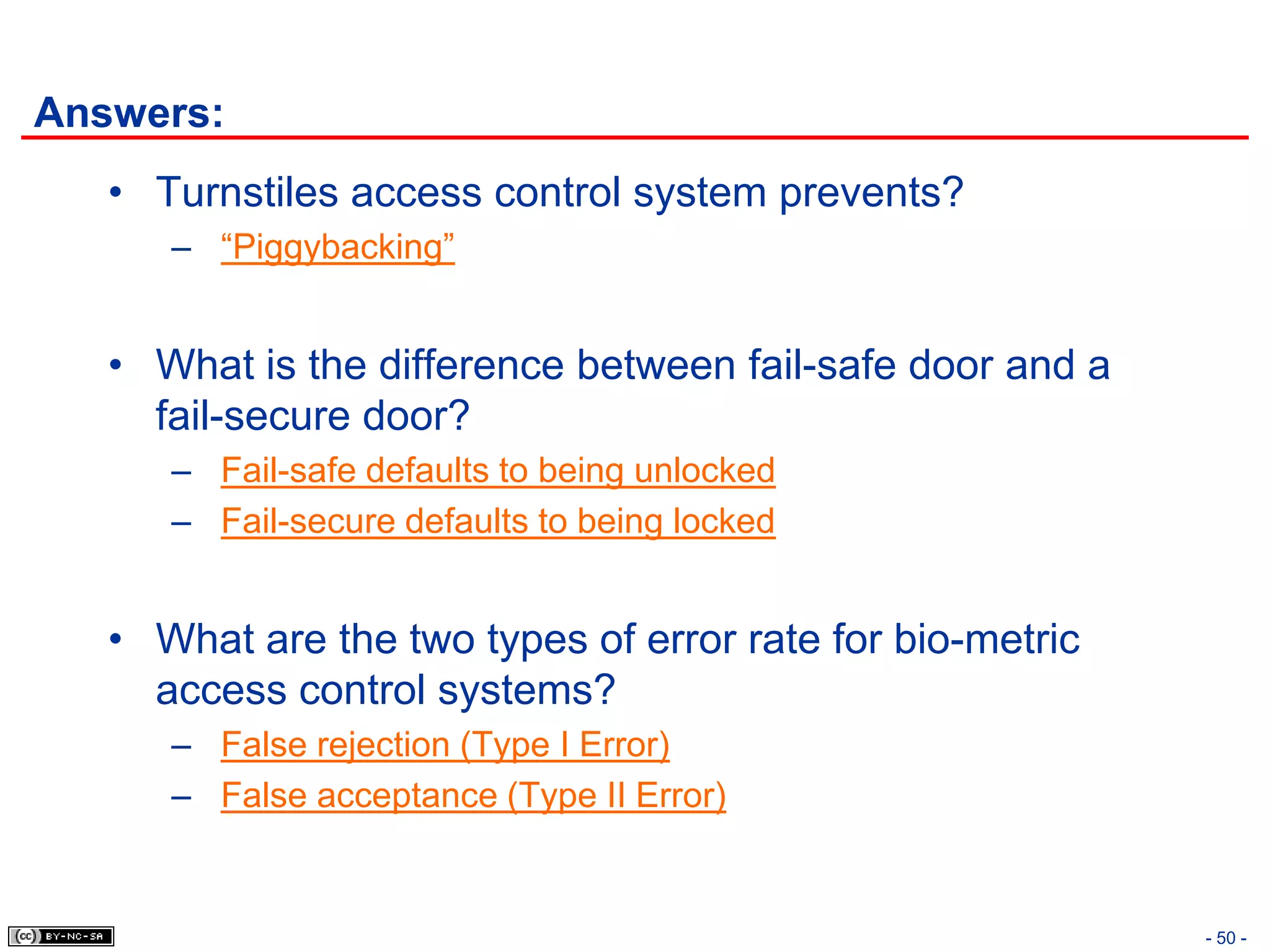 Answers:
   • Turnstiles access control system prevents?
      – “Piggybacking”


   • What is the difference between fail-safe door and a
     fail-secure door?
      – Fail-safe defaults to being unlocked
      – Fail-secure defaults to being locked


   • What are the two types of error rate for bio-metric
     access control systems?
      – False rejection (Type I Error)
      – False acceptance (Type II Error)


                                                           - 50 -
 