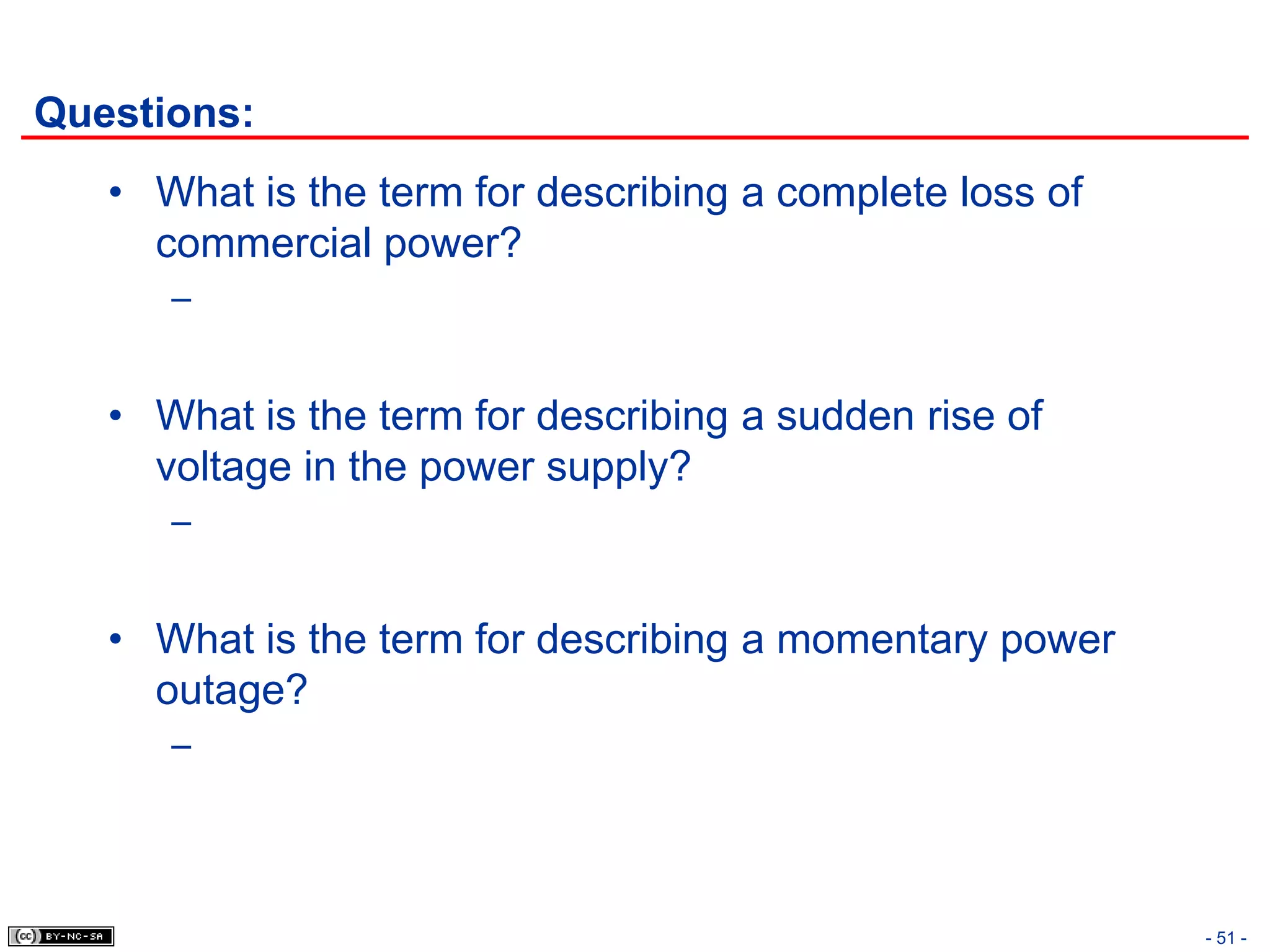 Questions:
   • What is the term for describing a complete loss of
     commercial power?
      –


   • What is the term for describing a sudden rise of
     voltage in the power supply?
      –


   • What is the term for describing a momentary power
     outage?
      –




                                                          - 51 -
 
