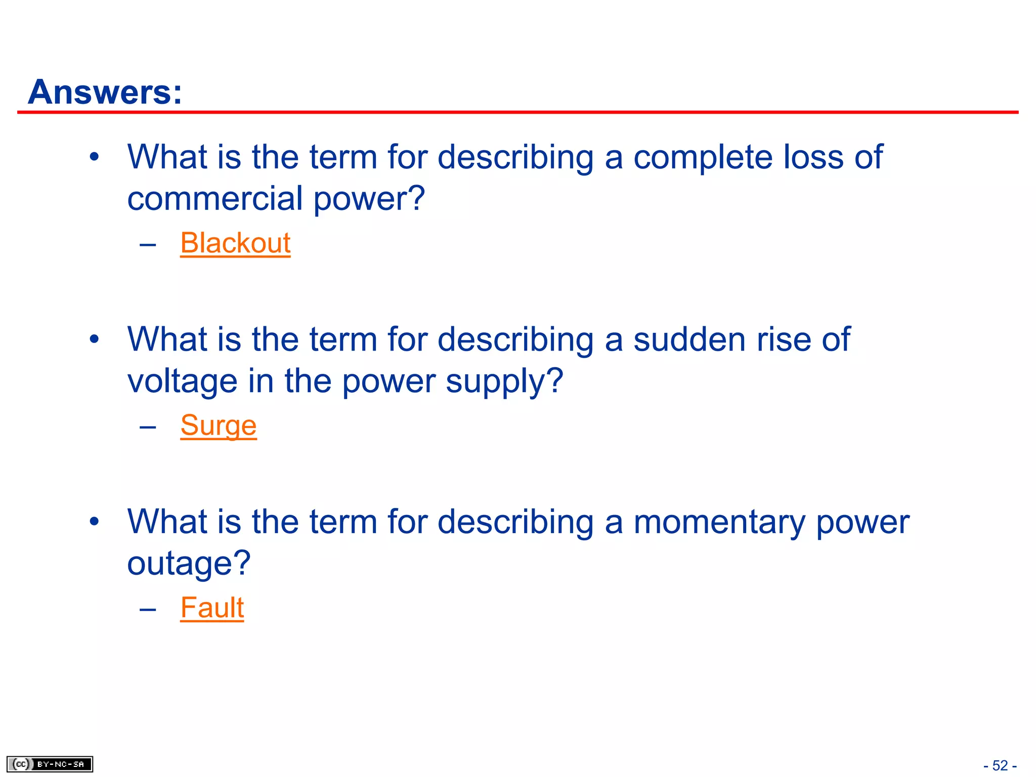 Answers:
   • What is the term for describing a complete loss of
     commercial power?
      – Blackout


   • What is the term for describing a sudden rise of
     voltage in the power supply?
      – Surge


   • What is the term for describing a momentary power
     outage?
      – Fault




                                                          - 52 -
 