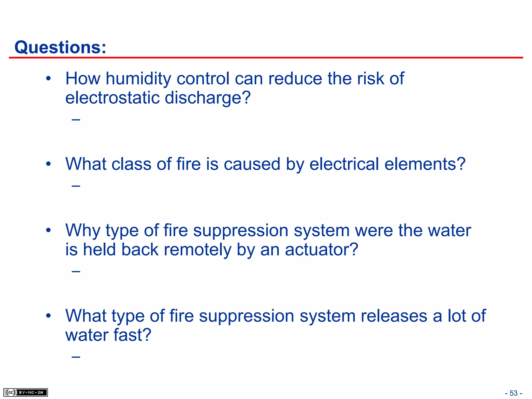 Questions:
   • How humidity control can reduce the risk of
     electrostatic discharge?
      –


   • What class of fire is caused by electrical elements?
      –


   • Why type of fire suppression system were the water
     is held back remotely by an actuator?
      –


   • What type of fire suppression system releases a lot of
     water fast?
      –

                                                              - 53 -
 