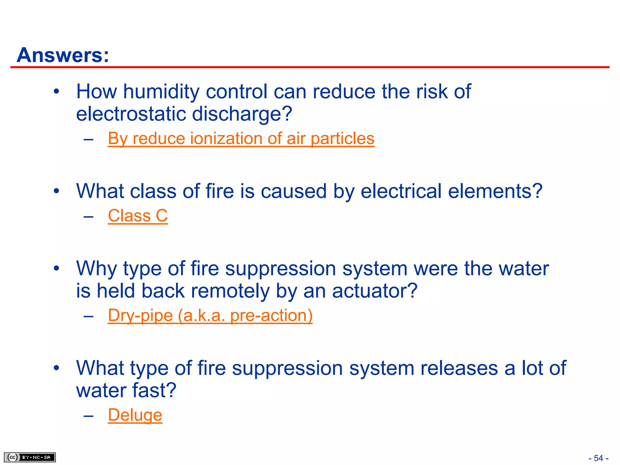 Answers:
   • How humidity control can reduce the risk of
     electrostatic discharge?
      – By reduce ionization of air particles


   • What class of fire is caused by electrical elements?
      – Class C


   • Why type of fire suppression system were the water
     is held back remotely by an actuator?
      – Dry-pipe (a.k.a. pre-action)


   • What type of fire suppression system releases a lot of
     water fast?
      – Deluge

                                                              - 54 -
 