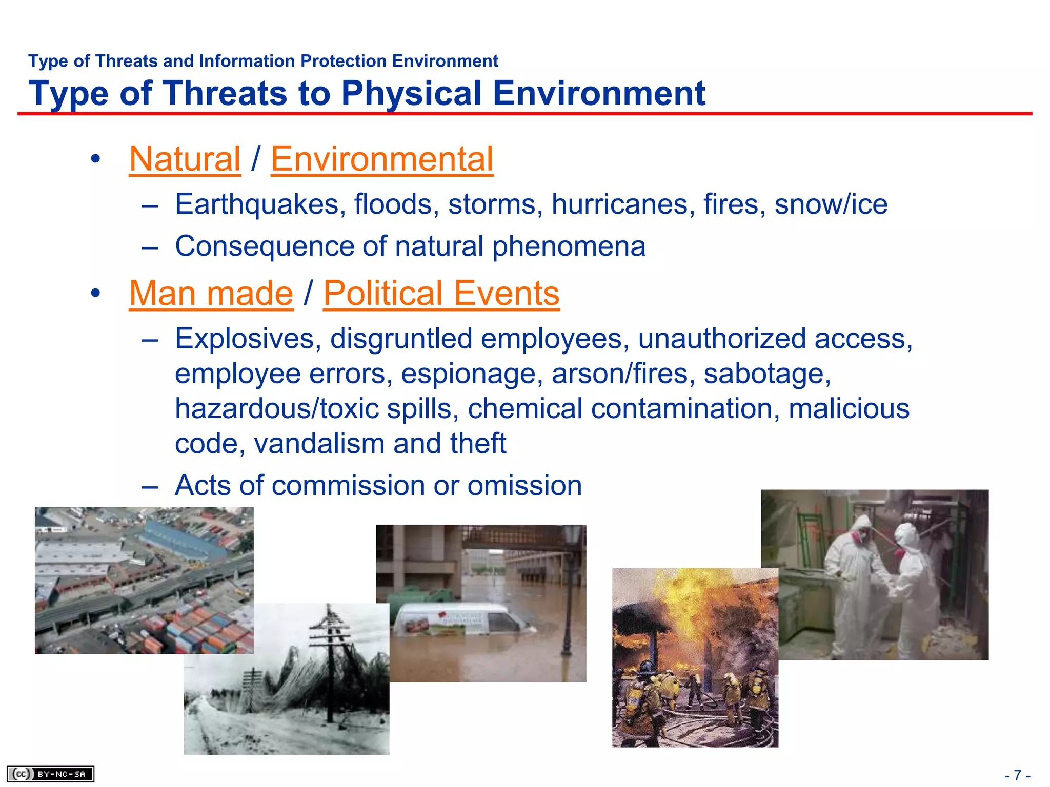 Type of Threats and Information Protection Environment

Type of Threats to Physical Environment
       • Natural / Environmental
             – Earthquakes, floods, storms, hurricanes, fires, snow/ice
             – Consequence of natural phenomena
       • Man made / Political Events
             – Explosives, disgruntled employees, unauthorized access,
               employee errors, espionage, arson/fires, sabotage,
               hazardous/toxic spills, chemical contamination, malicious
               code, vandalism and theft
             – Acts of commission or omission




                                                                           -7-
 