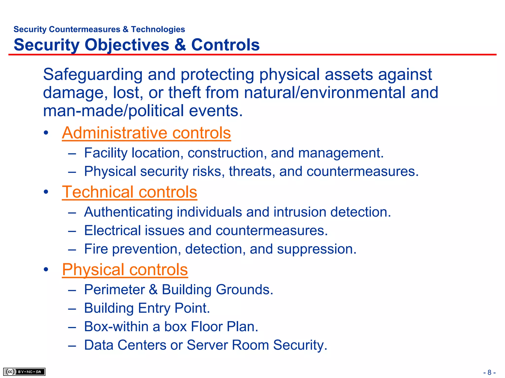 Security Countermeasures & Technologies

Security Objectives & Controls
      Safeguarding and protecting physical assets against
      damage, lost, or theft from natural/environmental and
      man-made/political events.
      • Administrative controls
            – Facility location, construction, and management.
            – Physical security risks, threats, and countermeasures.
      • Technical controls
            – Authenticating individuals and intrusion detection.
            – Electrical issues and countermeasures.
            – Fire prevention, detection, and suppression.
      • Physical controls
            –   Perimeter & Building Grounds.
            –   Building Entry Point.
            –   Box-within a box Floor Plan.
            –   Data Centers or Server Room Security.
                                                                       -8-
 