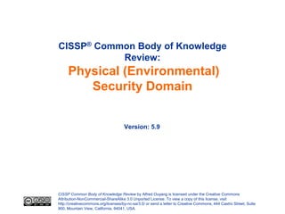 CISSP® Common Body of Knowledge
           Review:
     Physical (Environmental)
        Security Domain


                                     Version: 5.9




CISSP Common Body of Knowledge Review by Alfred Ouyang is licensed under the Creative Commons
Attribution-NonCommercial-ShareAlike 3.0 Unported License. To view a copy of this license, visit
http://creativecommons.org/licenses/by-nc-sa/3.0/ or send a letter to Creative Commons, 444 Castro Street, Suite
900, Mountain View, California, 94041, USA.
 