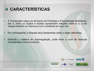 • A Homeopatia segue os princípios da Fisiologia e Fisiopatologia
Sistêmicas, isto é, todos os órgãos e tecidos apresentam relações entre si
e, o ser integral também se relaciona com o ambiente em que vive.
• Em contrapartida, a Alopatia atua diretamente sobre o órgão deficiente.
• Estimula o sistema de autorregulação, pode levar a cura de doenças
consideradas como incuráveis.
CARACTERÍSTICAS
 