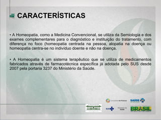 • A Homeopatia, como a Medicina Convencional, se utiliza da Semiologia e dos
exames complementares para o diagnóstico e instituição do tratamento, com
diferença no foco (homeopatia centrada na pessoa, alopatia na doença ou
homeopatia centra-se no indivíduo doente e não na doença.
• A Homeopatia é um sistema terapêutico que se utiliza de medicamentos
fabricados através de farmacotécnica específica já adotada pelo SUS desde
2007 pela portaria 3237 do Ministério da Saúde.
CARACTERÍSTICAS
 