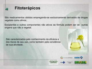 Fitoterápicos
São medicamentos obtidos empregando-se exclusivamente derivados de drogas
vegetais como ativos;.
Excipientes e outros componentes não ativos da fórmula podem ser de outras
origens que não a vegetal.
São caracterizados pelo conhecimento da eficácia e
dos riscos de seu uso, como também pela constância
de sua atividade.
 