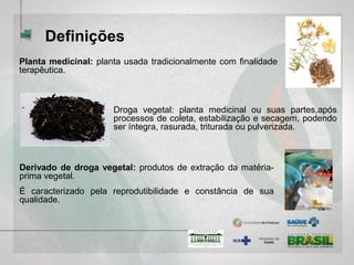 Derivado de droga vegetal: produtos de extração da matéria-
prima vegetal.
É caracterizado pela reprodutibilidade e constância de sua
qualidade.
Planta medicinal: planta usada tradicionalmente com finalidade
terapêutica.
Definições
Droga vegetal: planta medicinal ou suas partes,após
processos de coleta, estabilização e secagem, podendo
ser íntegra, rasurada, triturada ou pulverizada.
 