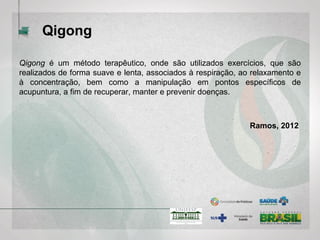 Qigong
Qigong é um método terapêutico, onde são utilizados exercícios, que são
realizados de forma suave e lenta, associados à respiração, ao relaxamento e
à concentração, bem como a manipulação em pontos específicos de
acupuntura, a fim de recuperar, manter e prevenir doenças. (Ramos, 2012)
 