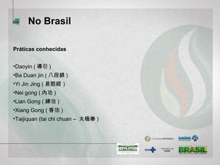 No Brasil
Práticas conhecidas
•Daoyin (導引)
•Ba Duan jin (八段錦)
•Yi Jin Jing (易筋經）
•Nei gong (內功)
•Lian Gong (練功)
•Xiang Gong (香功)
•Taijiquan (tai chi chuan – 太極拳)
 