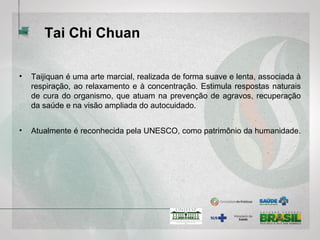 Tai Chi Chuan
• Taijiquan é uma arte marcial, realizada de forma suave e lenta, associada à
respiração, ao relaxamento e à concentração. Estimula respostas naturais
de cura do organismo, que atuam na prevenção de agravos, recuperação
da saúde e na visão ampliada do autocuidado.
• Atualmente é reconhecida pela UNESCO, como patrimônio da
humanidade.
 