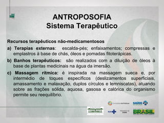 ANTROPOSOFIA
Sistema Terapêutico
Recursos terapêuticos não-medicamentosos
a) Terapias externas: escalda-pés; enfaixamentos; compressas e
emplastros à base de chás, óleos e pomadas fitoterápicas.
b) Banhos terapêuticos: são realizados com a diluição de óleos à base
de plantas medicinais na água da imersão.
c) Massagem rítmica: é inspirada na massagem sueca e, por
intermédio de toques específicos (deslizamentos superficiais,
amassamento e malaxação, duplos círculos e lemniscatas), atuando
sobre as frações sólida, aquosa, gasosa e calórica do organismo
permite seu reequilíbrio.
 