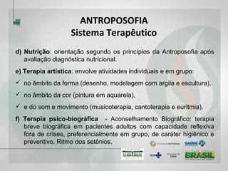ANTROPOSOFIA
Sistema Terapêutico
d) Nutrição: orientação segundo os princípios da Antroposofia após
avaliação diagnóstica nutricional.
e) Terapia artística: envolve atividades individuais e em grupo:
 no âmbito da forma (desenho, modelagem com argila e escultura),
 no âmbito da cor (pintura em aquarela),
 e do som e movimento (musicoterapia, cantoterapia e euritmia).
f) Terapia psico-biográfica - Aconselhamento Biográfico: terapia
breve biográfica em pacientes adultos com capacidade reflexiva
fora de crises, preferencialmente em grupo, de caráter higiênico e
preventivo. Ritmo dos setênios.
 