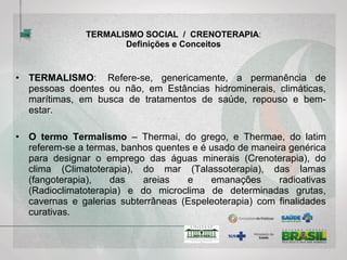 TERMALISMO SOCIAL / CRENOTERAPIA:
Definições e Conceitos
• TERMALISMO SOCIAL: Refere-se, genericamente, a permanência
ou acesso a estabelecimentos termais , por pessoas doentes ou não,
em estâncias hidrominerais, climáticas, marítimas, em busca de
tratamentos preventivos, de saúde, para fins de repouso e/ou bem-
estar.
• O termo Termalismo – Thermai, do grego, e Thermae, do latim
referem-se a termas, banhos quentes e é usado de maneira genérica
para designar o emprego das águas minerais (Crenoterapia), do
clima (Climatoterapia), do mar (Talassoterapia), das lamas
(fangoterapia), das areias e emanações radioativas
(Radioclimatoterapia) e do microclima de determinadas grutas,
cavernas e galerias subterrâneas (Espeleoterapia) com finalidades
curativas.
 