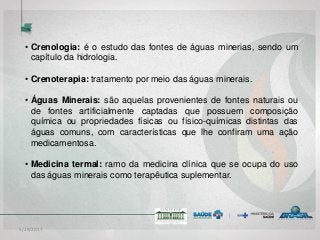 5/29/2017
• Crenologia: é o estudo das fontes de águas minerias, sendo um
capítulo da hidrologia.
• Crenoterapia: tratamento por meio das águas minerais.
• Águas Minerais: são aquelas provenientes de fontes naturais ou
de fontes artificialmente captadas que possuem composição
química ou propriedades físicas ou físico-químicas distintas das
águas comuns, com características que lhe confiram uma ação
medicamentosa.
• Medicina termal: ramo da medicina clínica que se ocupa do uso
das águas minerais como terapêutica suplementar.
 