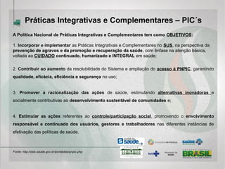 Práticas Integrativas e Complementares – PICS
A Política Nacional de Práticas Integrativas e Complementares tem como OBJETIVOS:
1. Incorporar e implementar as Práticas Integrativas e Complementares no SUS, na perspectiva da
prevenção de agravos e da promoção e recuperação da saúde, com ênfase na atenção básica,
voltada ao CUIDADO continuado, humanizado e INTEGRAL em saúde;
2. Contribuir ao aumento da resolubilidade do Sistema e ampliação do acesso à PNPIC, garantindo
qualidade, eficácia, eficiência e segurança no uso;
3. Promover a racionalização das ações de saúde, estimulando alternativas inovadoras e
socialmente contributivas ao desenvolvimento sustentável de comunidades e;
4. Estimular as ações referentes ao controle/participação social, promovendo o envolvimento
responsável e continuado dos usuários, gestores e trabalhadores nas diferentes instâncias de
efetivação das políticas de saúde.
Fonte: http://dab.saude.gov.br/portaldab/pnpic.php
 