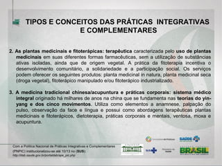 2. As plantas medicinais e fitoterápicas: terapêutica caracterizada pelo uso de plantas
medicinais em suas diferentes formas farmacêuticas, sem a utilização de substâncias
ativas isoladas, ainda que de origem vegetal. A prática da fitoterapia incentiva o
desenvolvimento comunitário, a solidariedade e a participação social. Os serviços
podem oferecer os seguintes produtos: planta medicinal in natura, planta medicinal seca
(droga vegetal), fitoterápico manipulado e/ou fitoterápico industrializado.
3. A medicina tradicional chinesa/acupuntura e práticas corporais: sistema médico
integral originado há milhares de anos na china que se fundamenta nas teorias do yin-
yang e dos cinco movimentos. Utiliza como elementos a anamnese, palpação do
pulso, observação da face e língua e possui como abordagens terapêuticas plantas
medicinais e fitoterápicos, dietoterapia, práticas corporais e mentais, ventosa, moxa e
acupuntura.
Com a Política Nacional de Práticas Integrativas e Complementares
(PNPIC) institucionalizou-se até 10/13 no (SUS):
http://dab.saude.gov.br/portaldab/ape_pic.php
TIPOS E CONCEITOS DAS PRÁTICAS INTEGRATIVAS
E COMPLEMENTARES
 