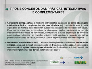 4. A medicina antroposófica: a medicina antroposófica apresenta-se como abordagem
médico-terapêutica complementar, de base vitalista, cujo modelo de atenção está
organizado de maneira transdisciplinar, buscando a integralidade do cuidado em saúde.
Entre os recursos que acompanham a abordagem médica, destaca-se o uso de
medicamentos baseados na homeopatia, na fitoterapia e outros específicos da medicina
antroposófica. Integrada ao trabalho médico, está prevista a atuação de outros
profissionais da área da saúde, de acordo com as especificidades de cada categoria.
5. Termalismo social-crenoterapia: o termalismo compreende as diferentes maneiras de
utilização da água mineral e sua aplicação em tratamentos de saúde. A crenoterapia
consiste na indicação e uso de águas minerais com finalidade terapêutica, atuando de
maneira complementar aos demais tratamentos de saúde.
Com a Política Nacional de Práticas Integrativas e Complementares
(PNPIC) institucionalizou-se até 10/13 no (SUS):
http://dab.saude.gov.br/portaldab/ape_pic.php
TIPOS E CONCEITOS DAS PRÁTICAS INTEGRATIVAS
E COMPLEMENTARES
 