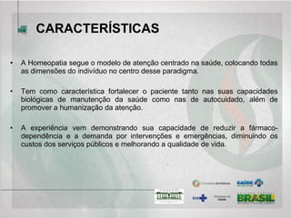 • A Homeopatia segue o modelo de atenção centrado na saúde, colocando todas
as dimensões do indivíduo no centro desse paradigma.
• Tem como característica fortalecer o paciente tanto nas suas capacidades
biológicas de manutenção da saúde como nas de autocuidado, além de
promover a humanização da atenção.
• A experiência vem demonstrando sua capacidade de reduzir a fármaco-
dependência e a demanda por intervenções e emergências, diminuindo os
custos dos serviços públicos e melhorando a qualidade de vida.
CARACTERÍSTICAS
 