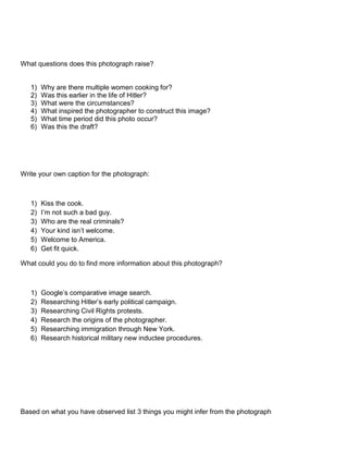 What questions does this photograph raise?

1)
2)
3)
4)
5)
6)

Why are there multiple women cooking for?
Was this earlier in the life of Hitler?
What were the circumstances?
What inspired the photographer to construct this image?
What time period did this photo occur?
Was this the draft?

Write your own caption for the photograph:

1)
2)
3)
4)
5)
6)

Kiss the cook.
I’m not such a bad guy.
Who are the real criminals?
Your kind isn’t welcome.
Welcome to America.
Get fit quick.

What could you do to find more information about this photograph?

1)
2)
3)
4)
5)
6)

Google’s comparative image search.
Researching Hitler’s early political campaign.
Researching Civil Rights protests.
Research the origins of the photographer.
Researching immigration through New York.
Research historical military new inductee procedures.

Based on what you have observed list 3 things you might infer from the photograph

 