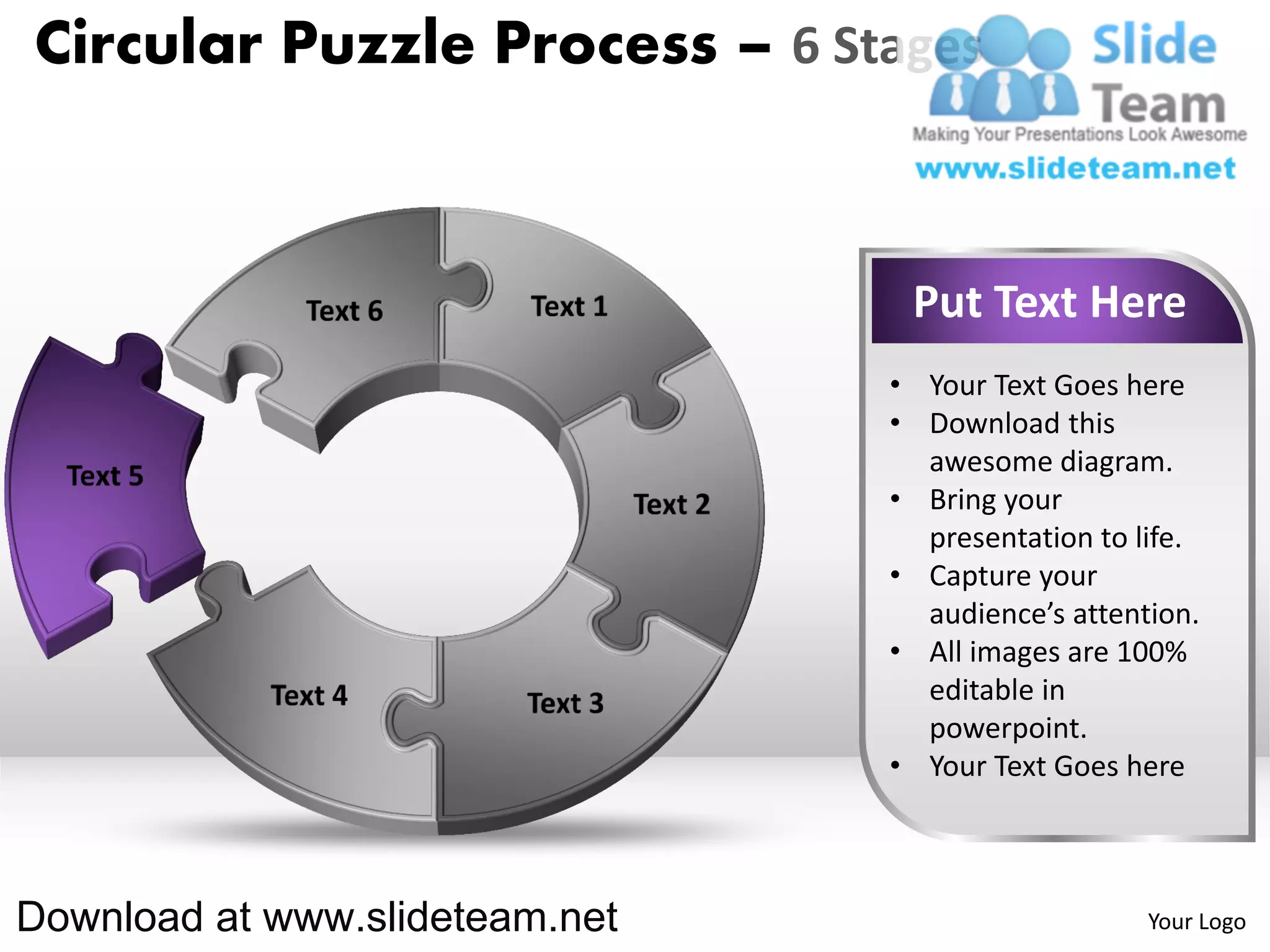 Circular Puzzle Process – 6 Stages



                                 Put Text Here
                                • Your Text Goes here
                                • Download this
                                  awesome diagram.
                                • Bring your
                                  presentation to life.
                                • Capture your
                                  audience’s attention.
                                • All images are 100%
                                  editable in
                                  powerpoint.
                                • Your Text Goes here



Download at www.slideteam.net                      Your Logo
 