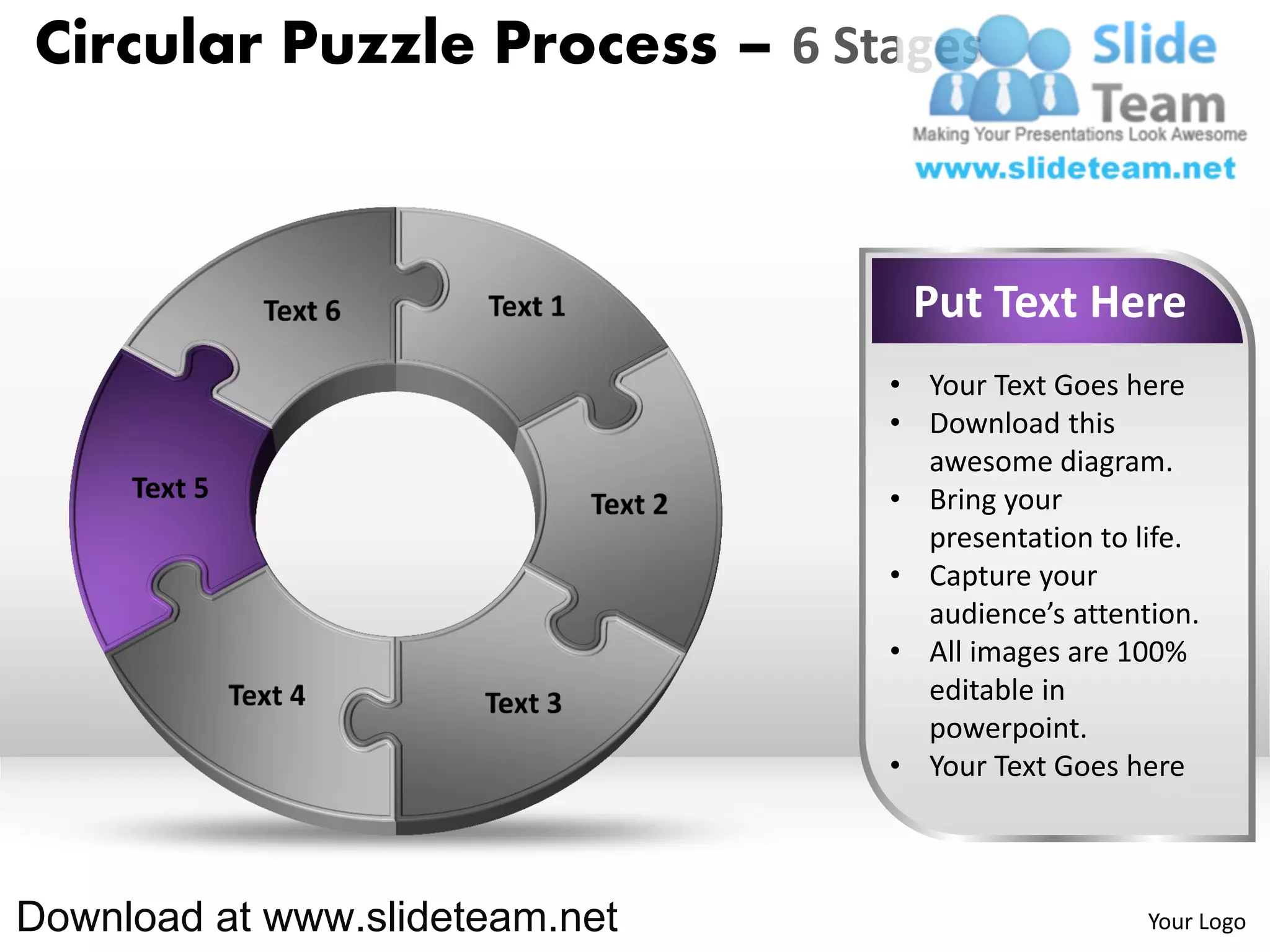 Circular Puzzle Process – 6 Stages



                                 Put Text Here
                                • Your Text Goes here
                                • Download this
                                  awesome diagram.
                                • Bring your
                                  presentation to life.
                                • Capture your
                                  audience’s attention.
                                • All images are 100%
                                  editable in
                                  powerpoint.
                                • Your Text Goes here



Download at www.slideteam.net                      Your Logo
 