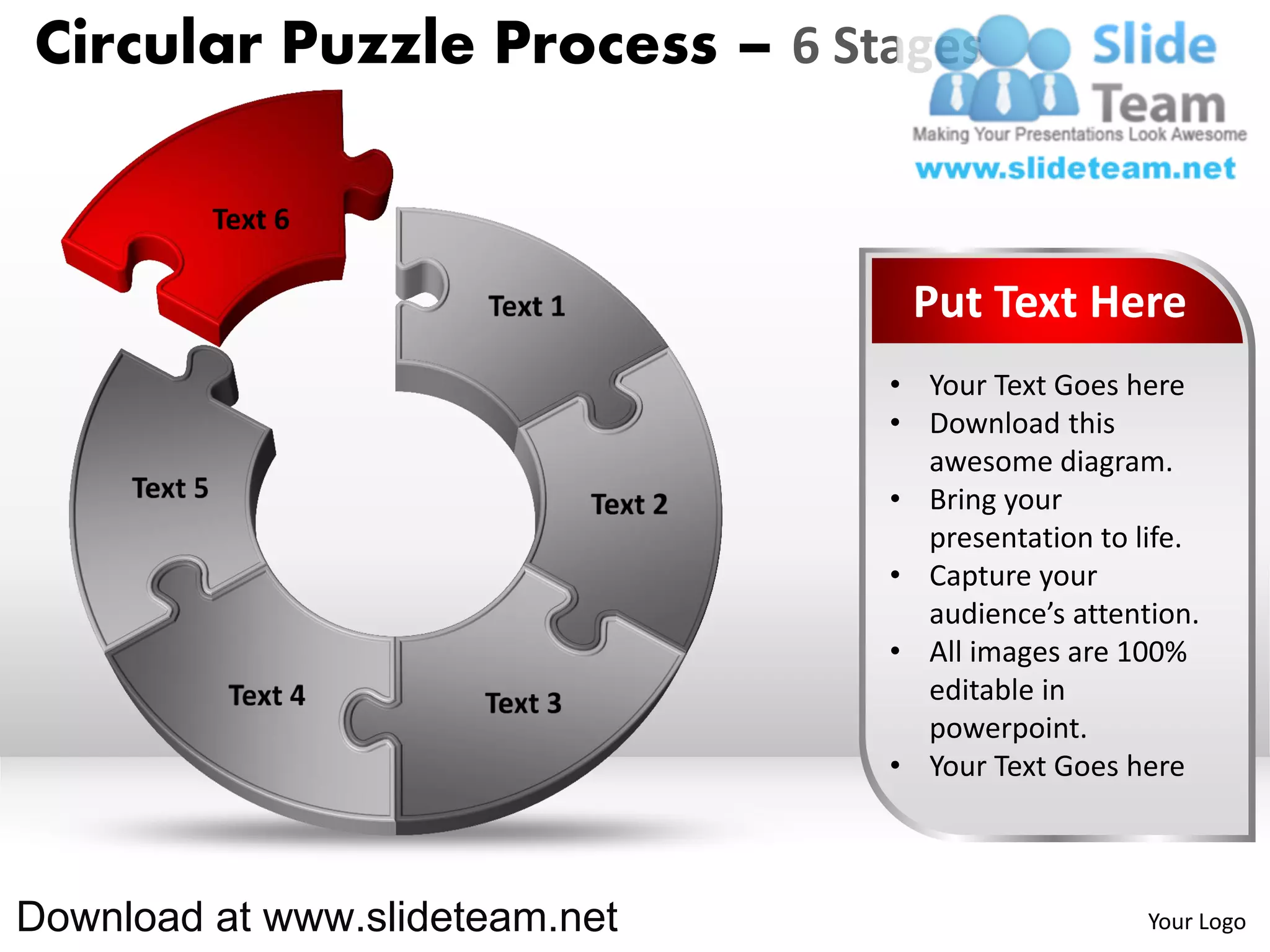 Circular Puzzle Process – 6 Stages



                                 Put Text Here
                                • Your Text Goes here
                                • Download this
                                  awesome diagram.
                                • Bring your
                                  presentation to life.
                                • Capture your
                                  audience’s attention.
                                • All images are 100%
                                  editable in
                                  powerpoint.
                                • Your Text Goes here



Download at www.slideteam.net                      Your Logo
 