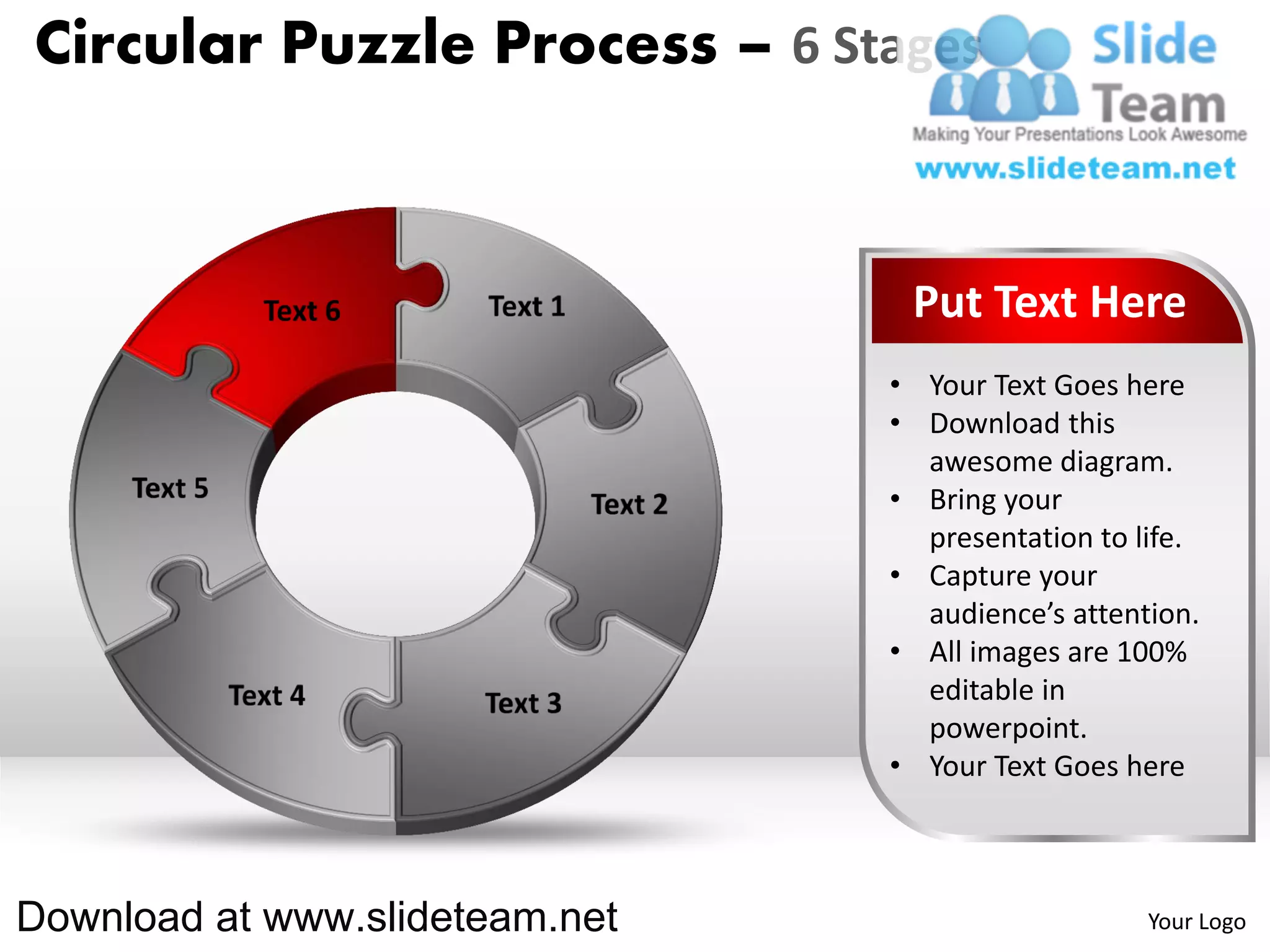 Circular Puzzle Process – 6 Stages



                                 Put Text Here
                                • Your Text Goes here
                                • Download this
                                  awesome diagram.
                                • Bring your
                                  presentation to life.
                                • Capture your
                                  audience’s attention.
                                • All images are 100%
                                  editable in
                                  powerpoint.
                                • Your Text Goes here



Download at www.slideteam.net                      Your Logo
 