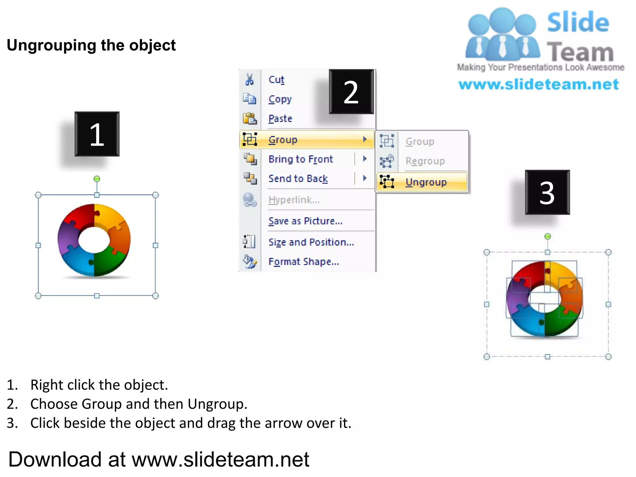 Ungrouping the object


                                                    2
            1
                                                         3




1. Right click the object.
2. Choose Group and then Ungroup.
3. Click beside the object and drag the arrow over it.

Download at www.slideteam.net
 
