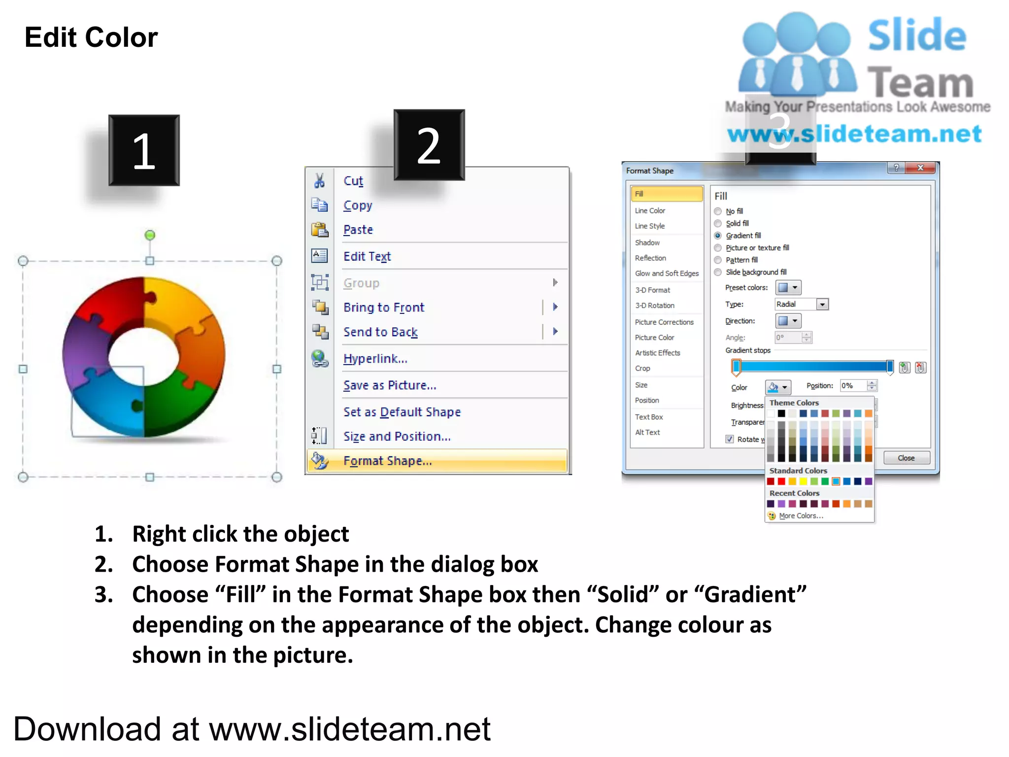 Edit Color



        1                          2                                3




     1. Right click the object
     2. Choose Format Shape in the dialog box
     3. Choose “Fill” in the Format Shape box then “Solid” or “Gradient”
        depending on the appearance of the object. Change colour as
        shown in the picture.


Download at www.slideteam.net
 