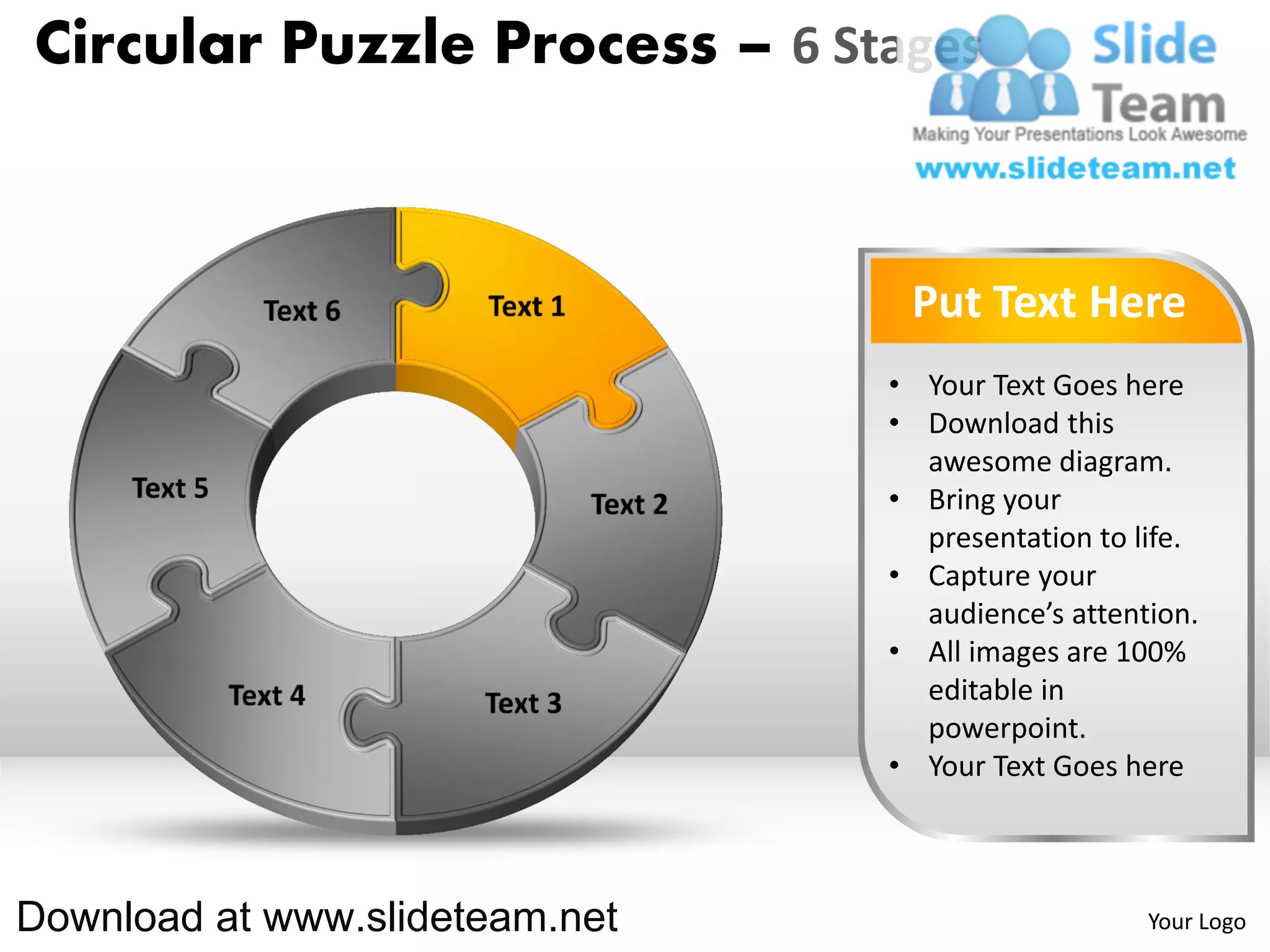Circular Puzzle Process – 6 Stages



                                 Put Text Here
                                • Your Text Goes here
                                • Download this
                                  awesome diagram.
                                • Bring your
                                  presentation to life.
                                • Capture your
                                  audience’s attention.
                                • All images are 100%
                                  editable in
                                  powerpoint.
                                • Your Text Goes here



Download at www.slideteam.net                      Your Logo
 