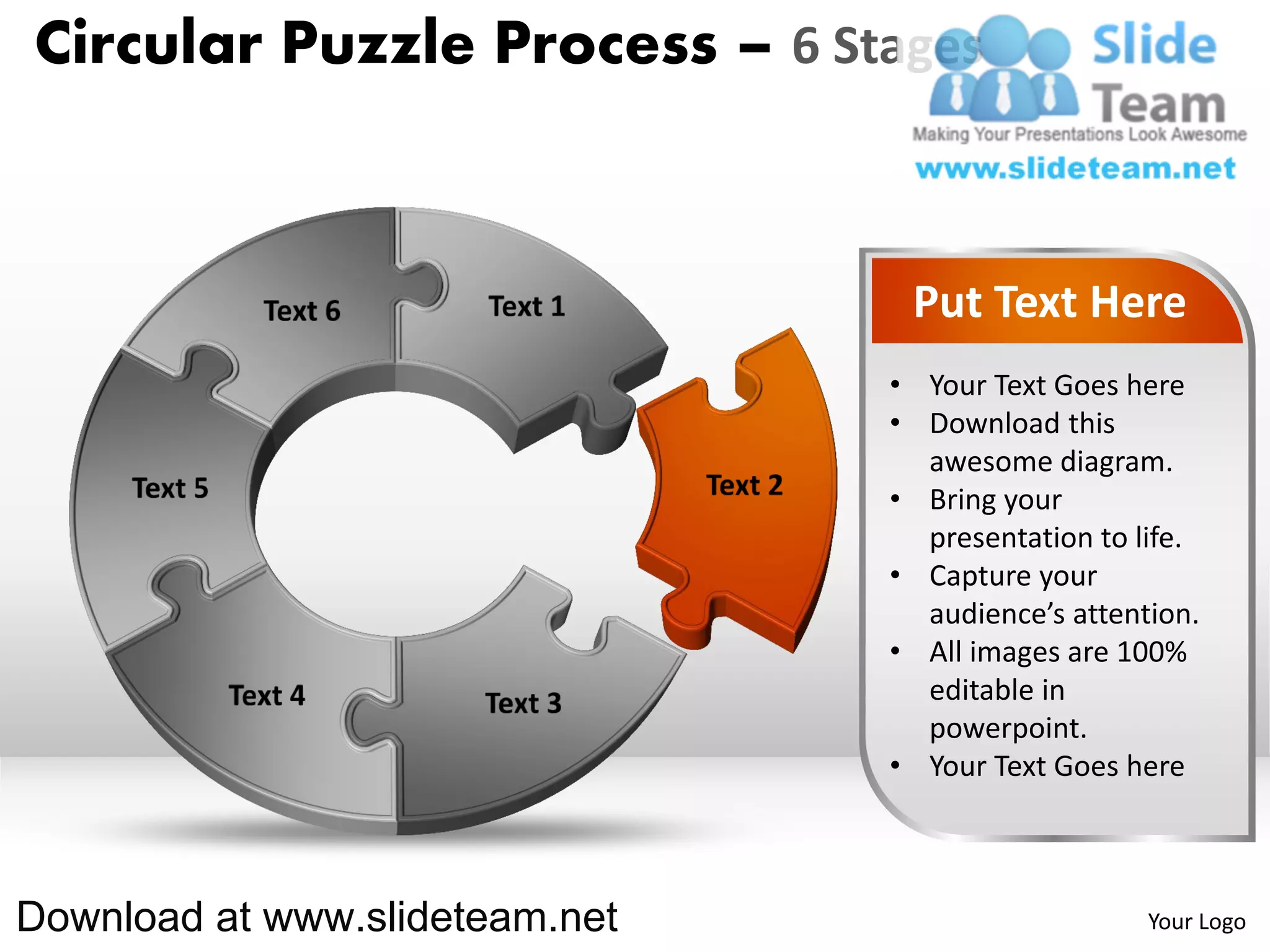 Circular Puzzle Process – 6 Stages



                                 Put Text Here
                                • Your Text Goes here
                                • Download this
                                  awesome diagram.
                                • Bring your
                                  presentation to life.
                                • Capture your
                                  audience’s attention.
                                • All images are 100%
                                  editable in
                                  powerpoint.
                                • Your Text Goes here



Download at www.slideteam.net                      Your Logo
 
