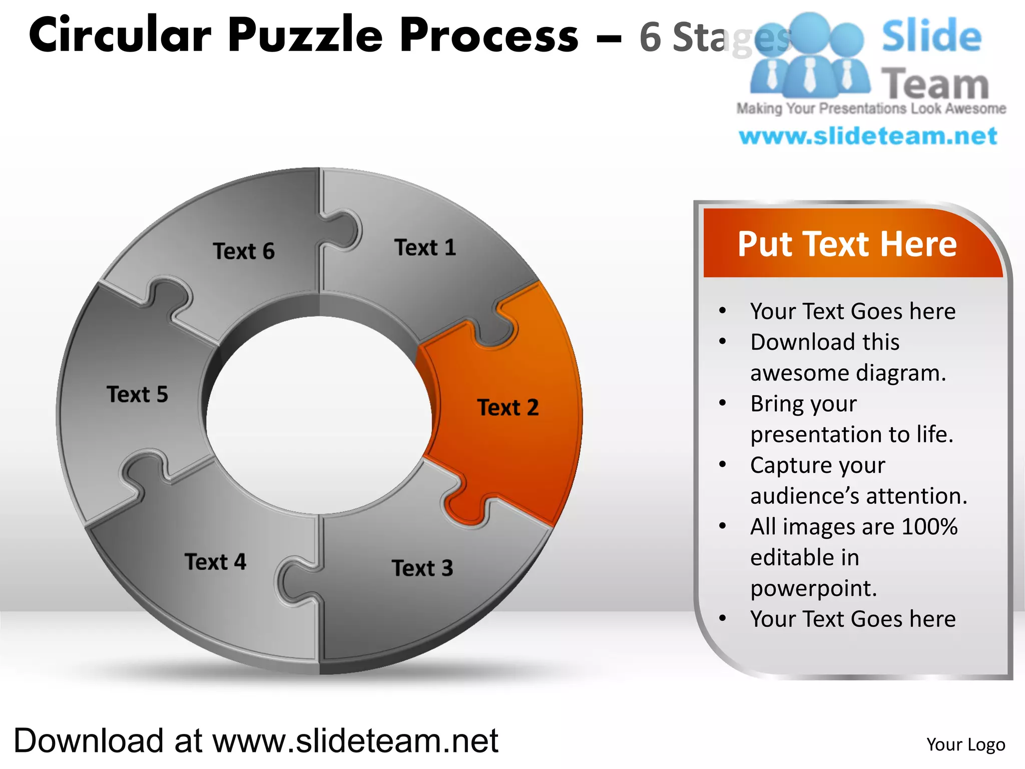 Circular Puzzle Process – 6 Stages



                                 Put Text Here
                                • Your Text Goes here
                                • Download this
                                  awesome diagram.
                                • Bring your
                                  presentation to life.
                                • Capture your
                                  audience’s attention.
                                • All images are 100%
                                  editable in
                                  powerpoint.
                                • Your Text Goes here



Download at www.slideteam.net                      Your Logo
 