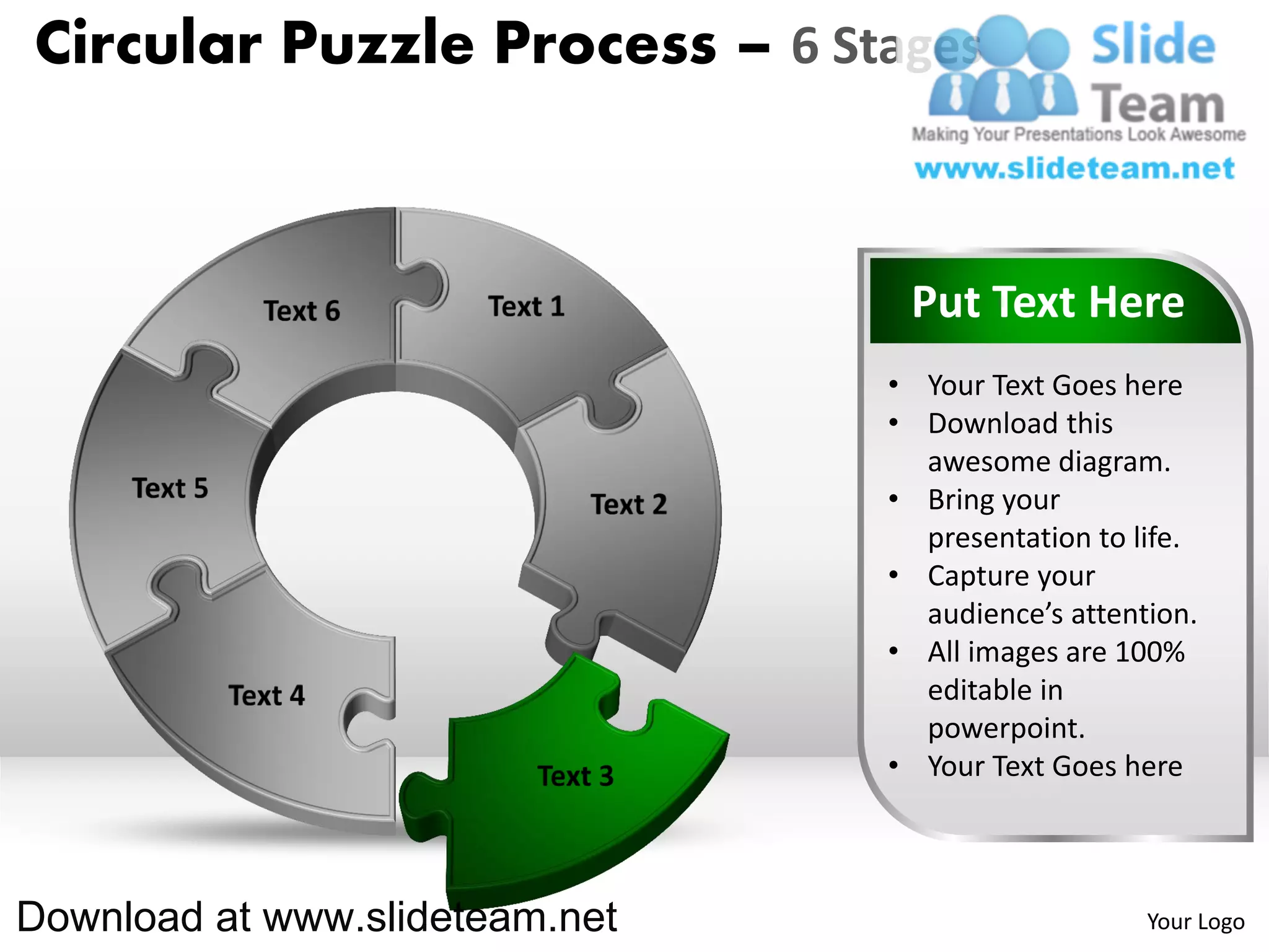 Circular Puzzle Process – 6 Stages



                                 Put Text Here
                                • Your Text Goes here
                                • Download this
                                  awesome diagram.
                                • Bring your
                                  presentation to life.
                                • Capture your
                                  audience’s attention.
                                • All images are 100%
                                  editable in
                                  powerpoint.
                                • Your Text Goes here



Download at www.slideteam.net                      Your Logo
 