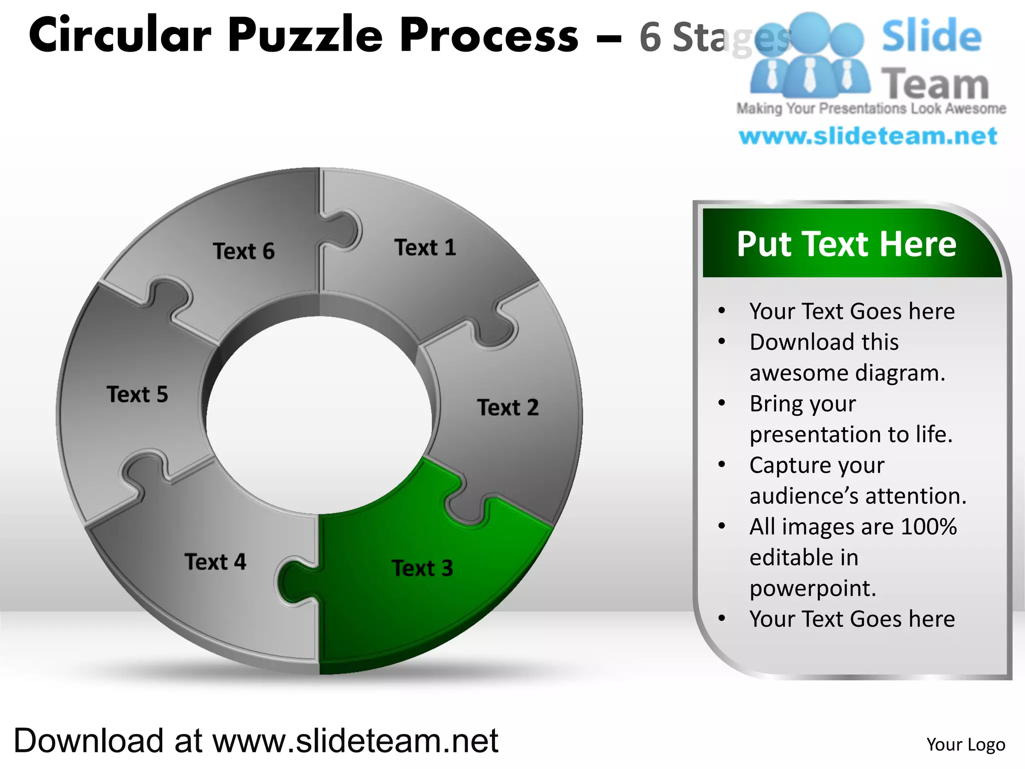 Circular Puzzle Process – 6 Stages



                                 Put Text Here
                                • Your Text Goes here
                                • Download this
                                  awesome diagram.
                                • Bring your
                                  presentation to life.
                                • Capture your
                                  audience’s attention.
                                • All images are 100%
                                  editable in
                                  powerpoint.
                                • Your Text Goes here



Download at www.slideteam.net                      Your Logo
 