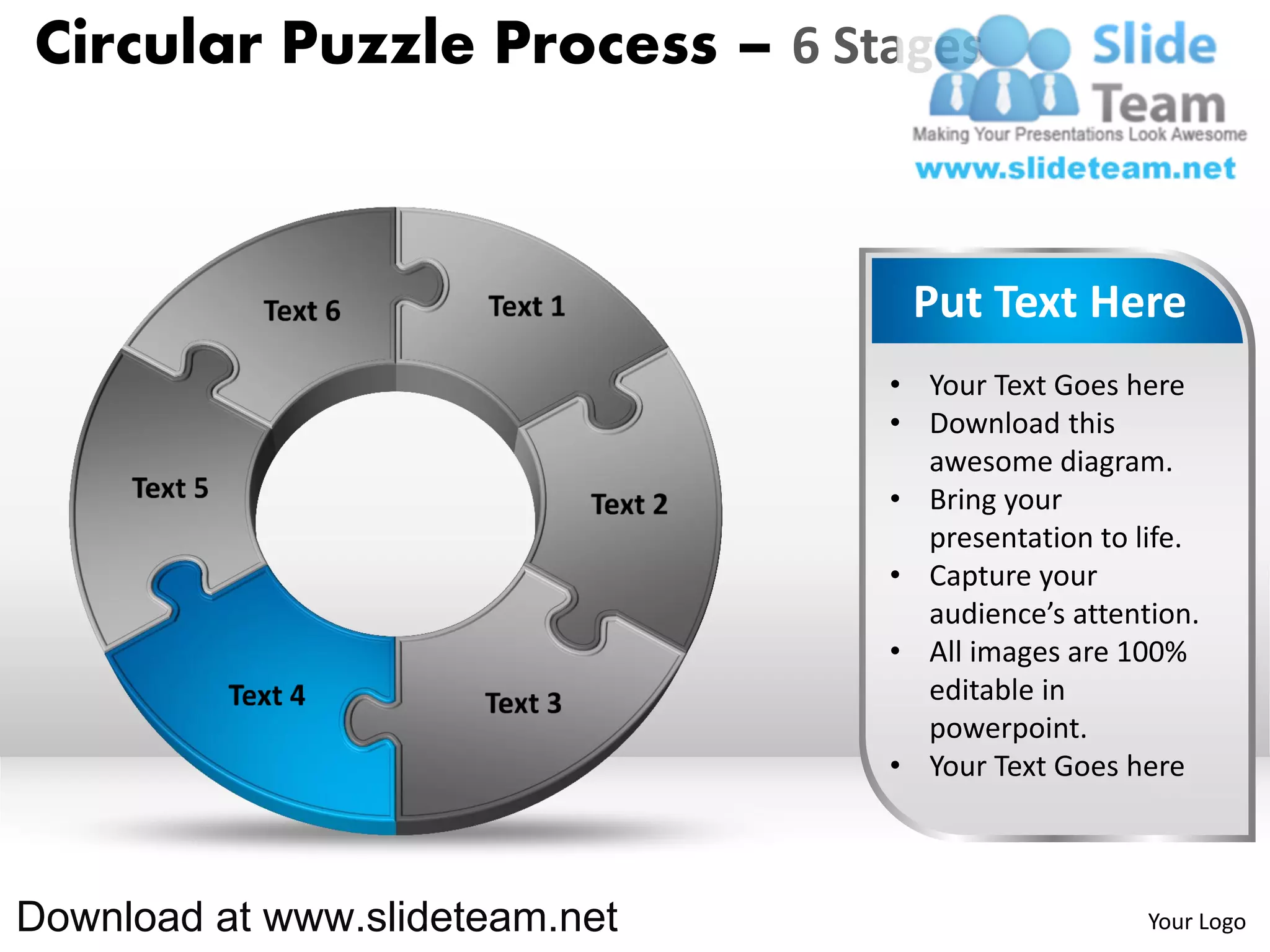 Circular Puzzle Process – 6 Stages



                                 Put Text Here
                                • Your Text Goes here
                                • Download this
                                  awesome diagram.
                                • Bring your
                                  presentation to life.
                                • Capture your
                                  audience’s attention.
                                • All images are 100%
                                  editable in
                                  powerpoint.
                                • Your Text Goes here



Download at www.slideteam.net                      Your Logo
 