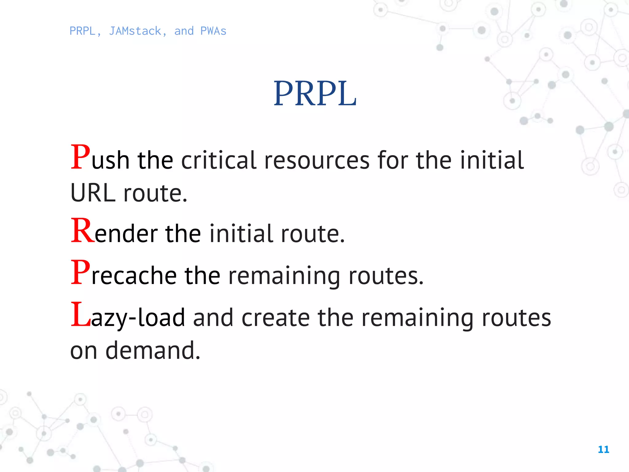 11
PRPL, JAMstack, and PWAs
PRPL
Push the critical resources for the initial
URL route.
Render the initial route.
Precache the remaining routes.
Lazy-load and create the remaining routes
on demand.
 