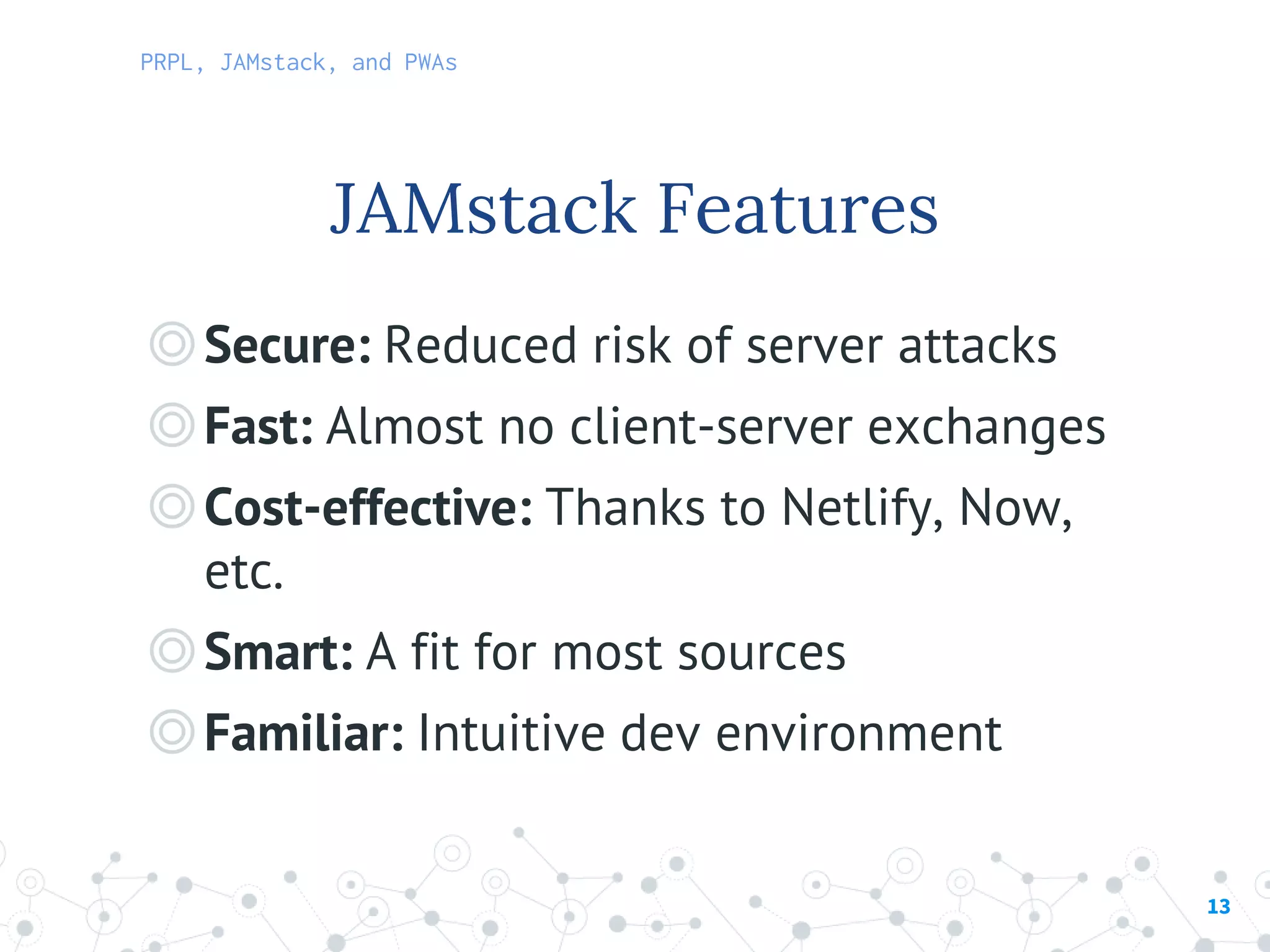 13
◎Secure: Reduced risk of server attacks
◎Fast: Almost no client-server exchanges
◎Cost-effective: Thanks to Netlify, Now,
etc.
◎Smart: A fit for most sources
◎Familiar: Intuitive dev environment
JAMstack Features
PRPL, JAMstack, and PWAs
 