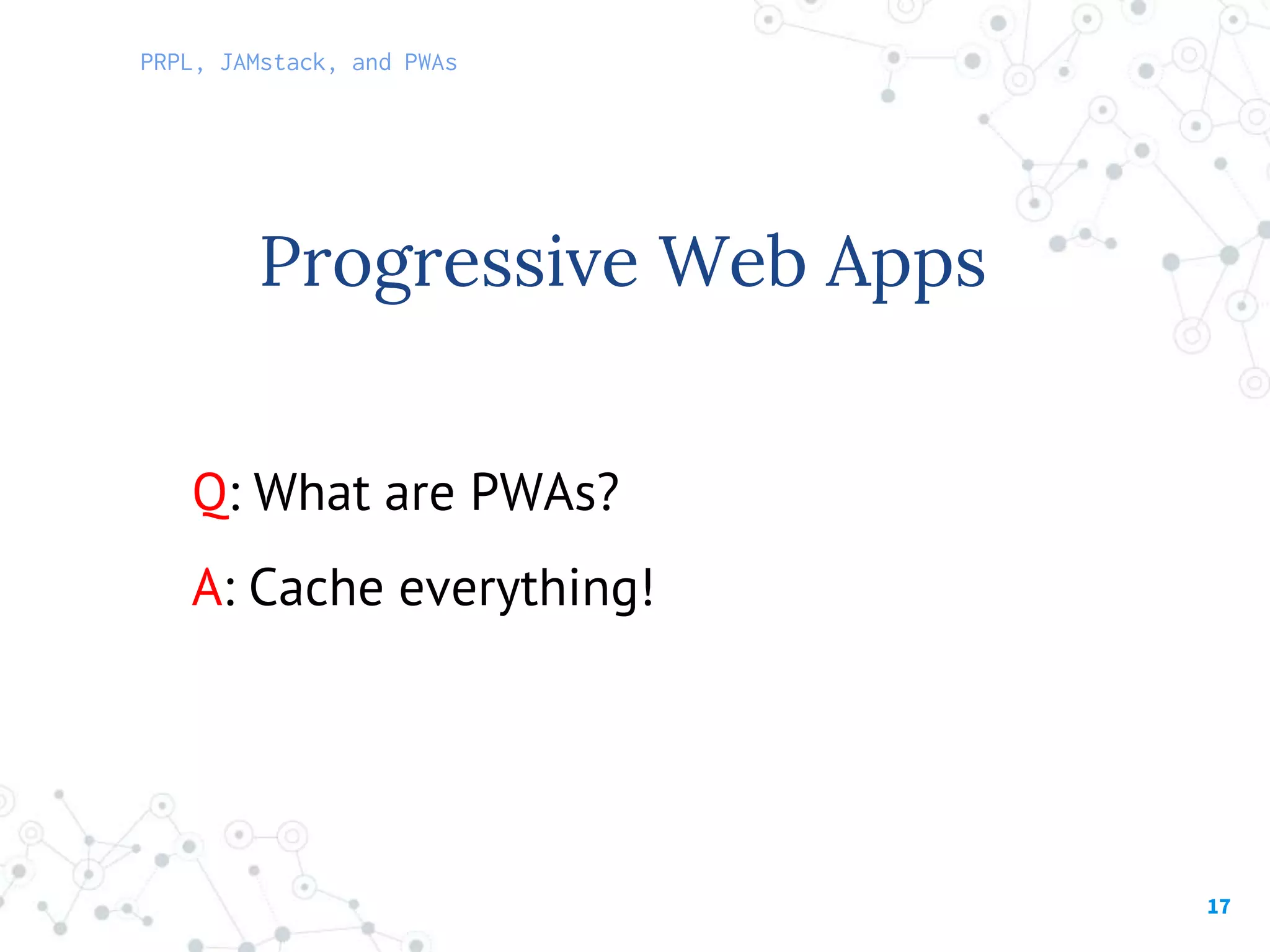 17
Q: What are PWAs?
A: Cache everything!
Progressive Web Apps
PRPL, JAMstack, and PWAs
 