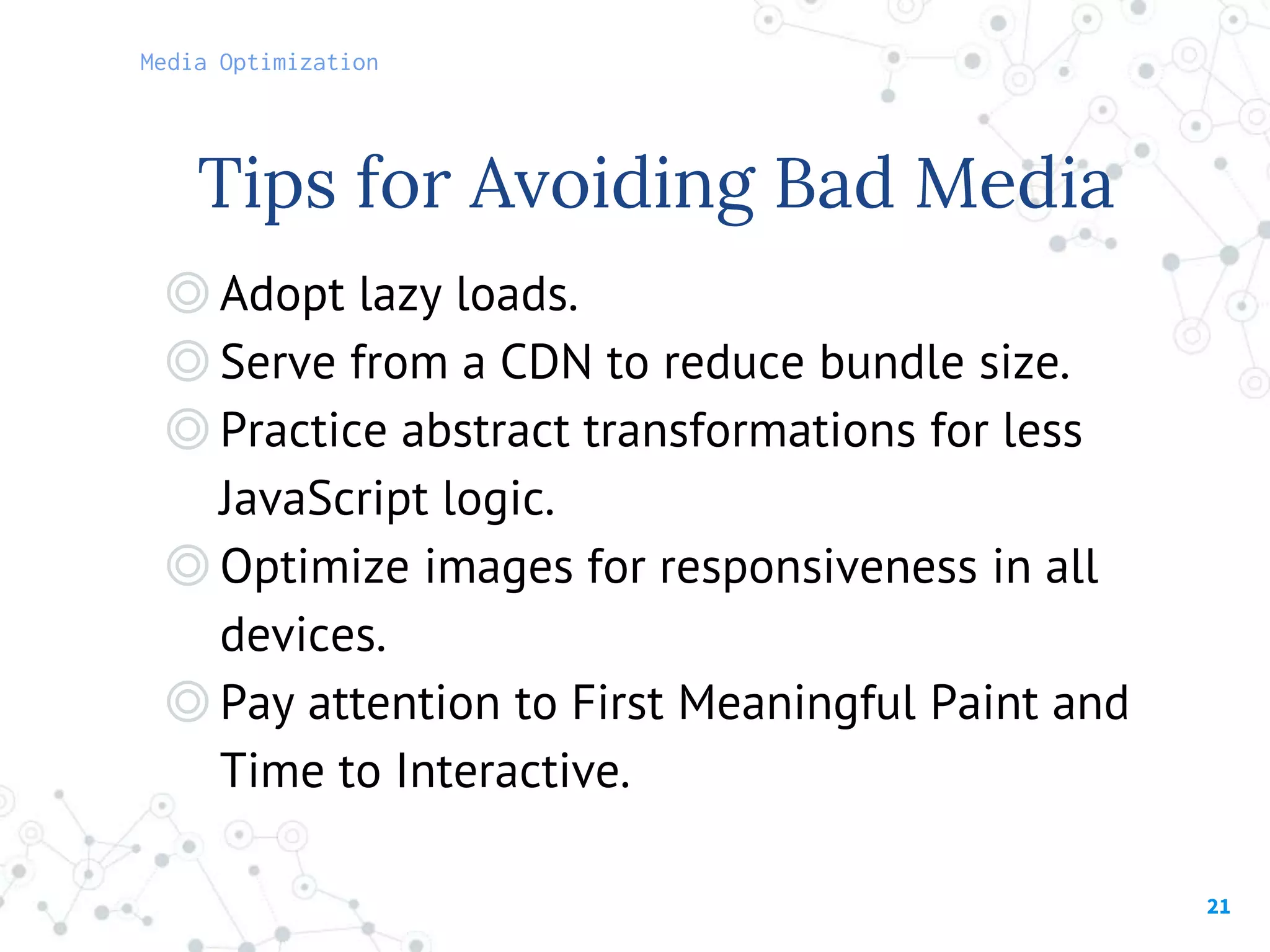 21
◎Adopt lazy loads.
◎Serve from a CDN to reduce bundle size.
◎Practice abstract transformations for less
JavaScript logic.
◎Optimize images for responsiveness in all
devices.
◎Pay attention to First Meaningful Paint and
Time to Interactive.
Tips for Avoiding Bad Media
Media Optimization
 