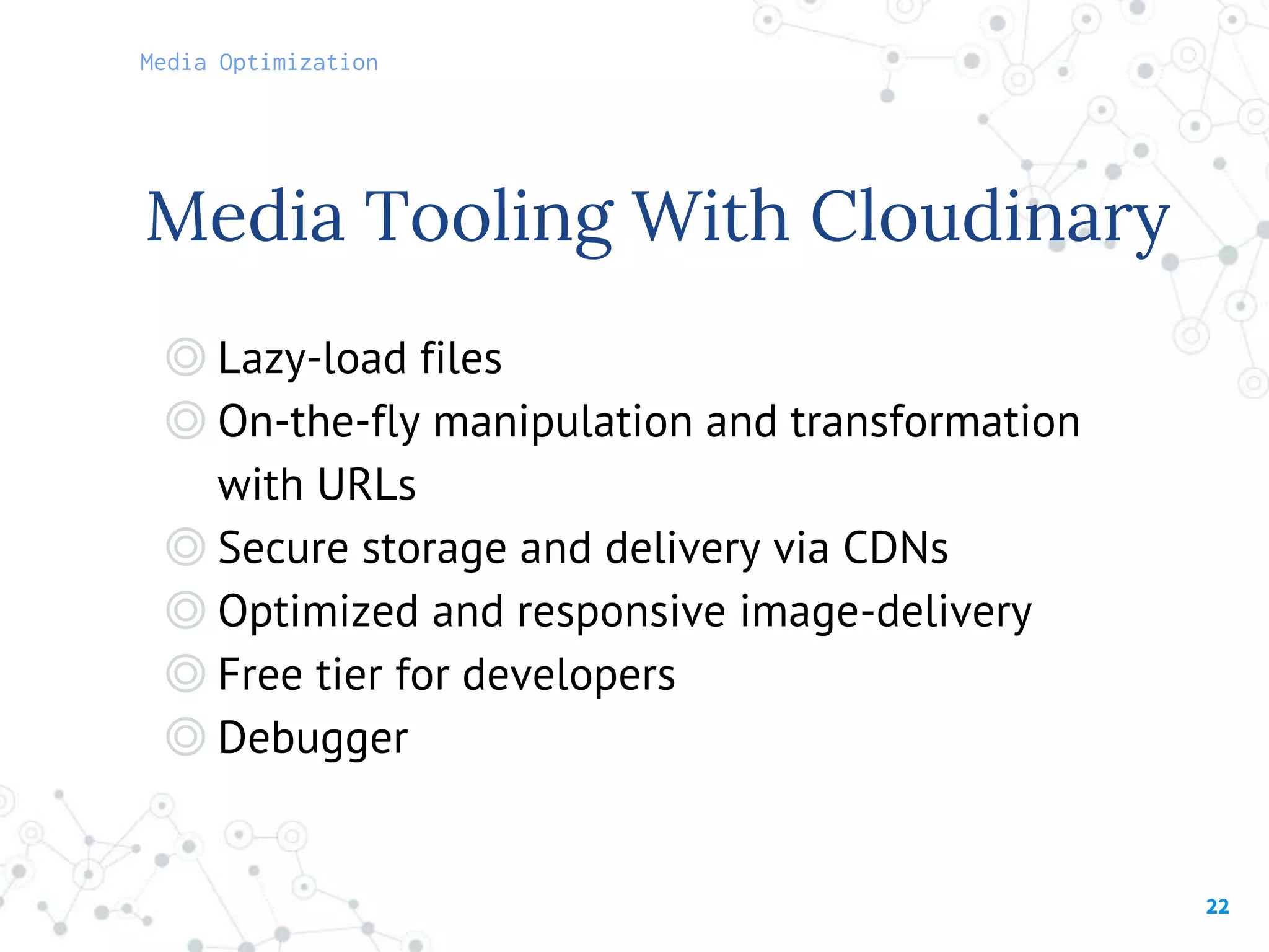 22
Media Tooling With Cloudinary
◎ Lazy-load files
◎ On-the-fly manipulation and transformation
with URLs
◎ Secure storage and delivery via CDNs
◎ Optimized and responsive image-delivery
◎ Free tier for developers
◎ Debugger
Media Optimization
 