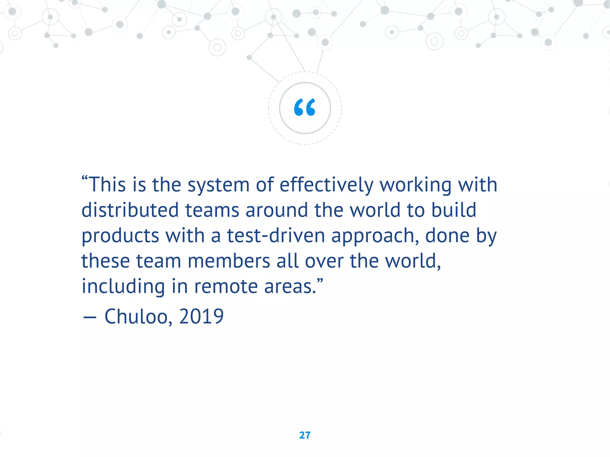 “
27
“This is the system of effectively working with
distributed teams around the world to build
products with a test-driven approach, done by
these team members all over the world,
including in remote areas.”
— Chuloo, 2019
 