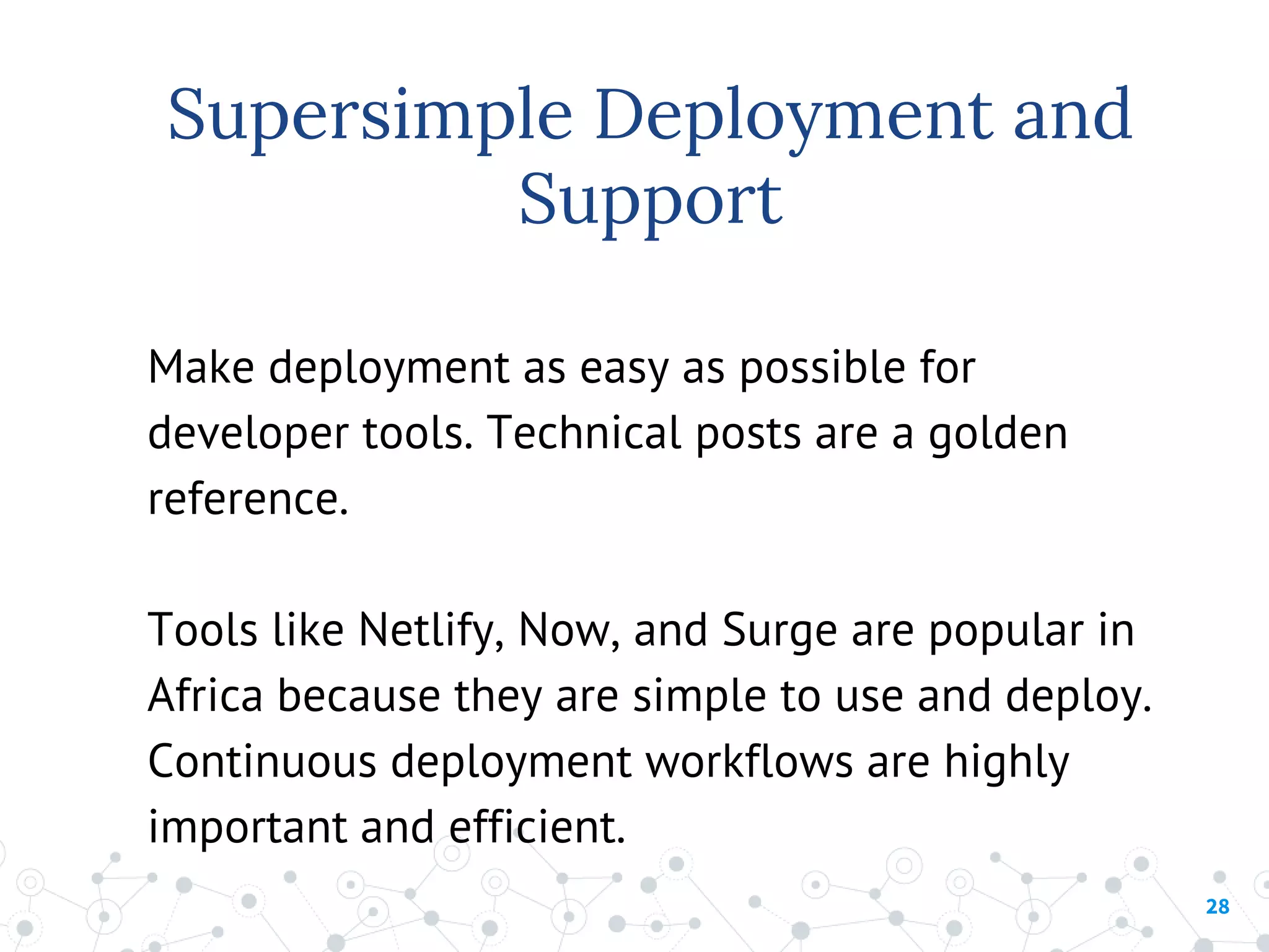 28
Make deployment as easy as possible for
developer tools. Technical posts are a golden
reference.
Tools like Netlify, Now, and Surge are popular in
Africa because they are simple to use and deploy.
Continuous deployment workflows are highly
important and efficient.
Supersimple Deployment and
Support
 