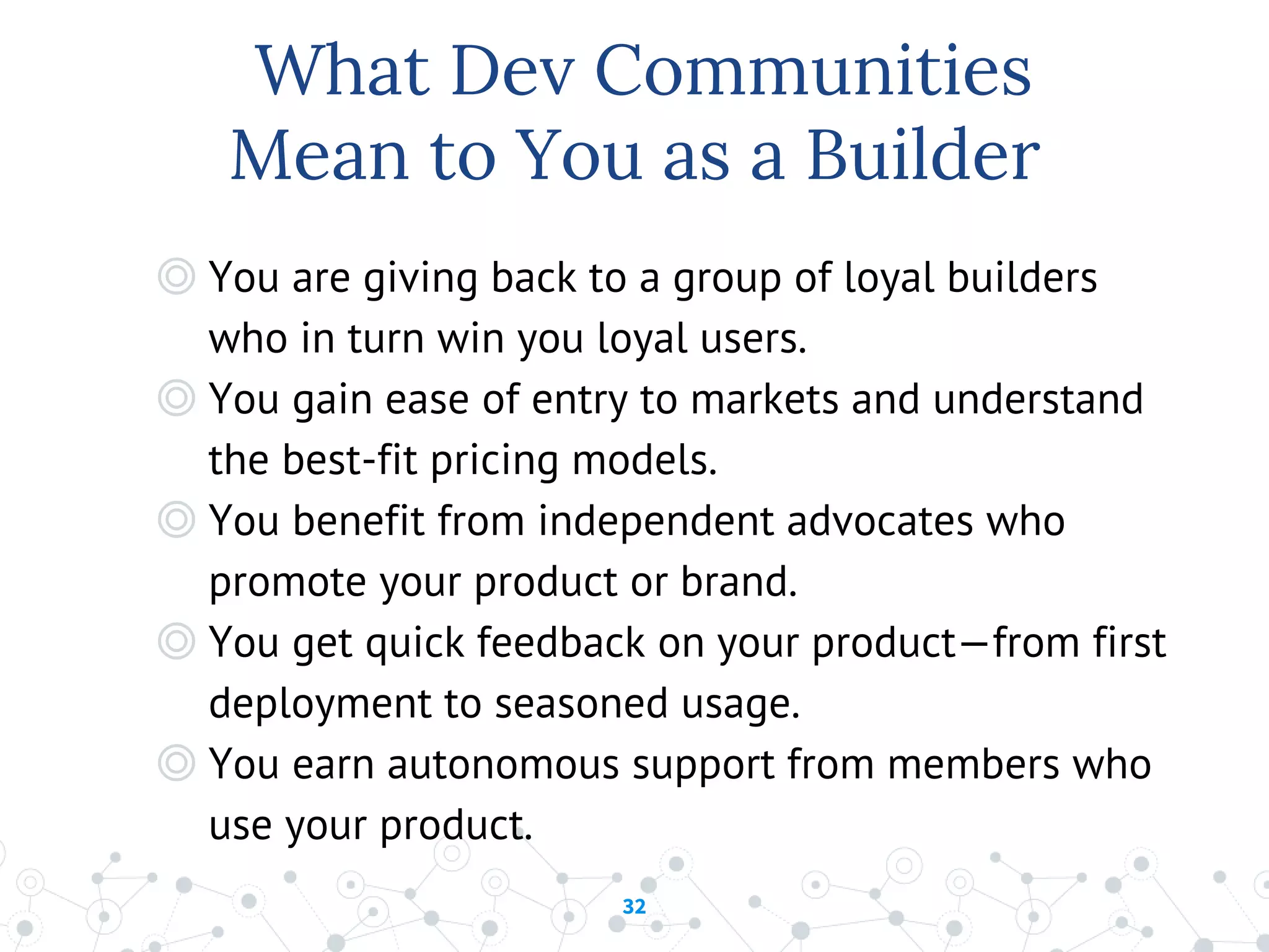 32
What Dev Communities
Mean to You as a Builder
◎ You are giving back to a group of loyal builders
who in turn win you loyal users.
◎ You gain ease of entry to markets and understand
the best-fit pricing models.
◎ You benefit from independent advocates who
promote your product or brand.
◎ You get quick feedback on your product—from first
deployment to seasoned usage.
◎ You earn autonomous support from members who
use your product.
 